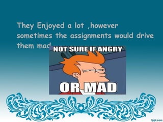 They Enjoyed a lot ,however
sometimes the assignments would drive
them mad…
 