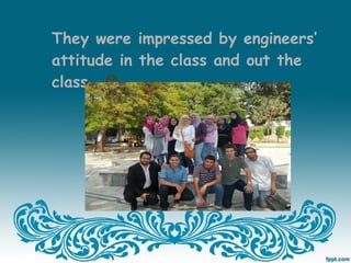 They were impressed by engineers’
attitude in the class and out the
class… 
 
