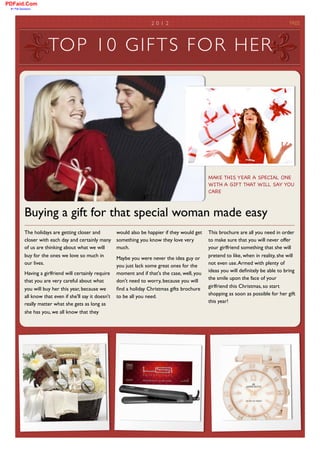 PDFaid.Com
 #1 Pdf Solutions




        	

                                                                 2 0 1 2	

                                                        FREE



                         TOP 10 GIF TS FOR HER




                                                                                                       MAKE THIS YEAR A SPECIAL ONE
                                                                                                       WITH A GIFT THAT WILL SAY YOU
                                                                                                       CARE



              Buying a gift for that special woman made easy
              The holidays are getting closer and           would also be happier if they would get    This brochure are all you need in order
              closer with each day and certainly many       something you know they love very          to make sure that you will never offer
              of us are thinking about what we will         much.                                      your girlfriend something that she will
              buy for the ones we love so much in                                                      pretend to like, when in reality, she will
                                                            Maybe you were never the idea guy or
              our lives.                                                                               not even use. Armed with plenty of
                                                            you just lack some great ones for the
                                                                                                       ideas you will deﬁnitely be able to bring
              Having a girlfriend will certainly require    moment and if that's the case, well, you
                                                                                                       the smile upon the face of your
              that you are very careful about what          don't need to worry, because you will
                                                                                                       girlfriend this Christmas, so start
              you will buy her this year, because we        ﬁnd a holiday Christmas gifts brochure
                                                                                                       shopping as soon as possible for her gift
              all know that even if she'll say it doesn't   to be all you need.
                                                                                                       this year!
              really matter what she gets as long as
              she has you, we all know that they
 