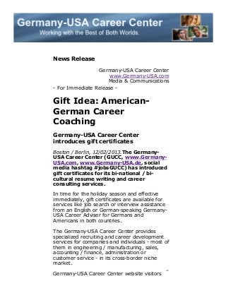 News Release
Germany-USA Career Center
www.Germany-USA.com
Media & Communications
- For Immediate Release -

Gift Idea: AmericanGerman Career
Coaching
Germany-USA Career Center
introduces gift certificates
Boston / Berlin, 12/02/2013.The GermanyUSA Career Center (GUCC, www.GermanyUSA.com, www.Germany-USA.de, social
media hashtag #jobsGUCC) has introduced
gift certificates for its bi-national / bicultural resume writing and career
consulting services.
In time for the holiday season and effective
immediately, gift certificates are available for
services like job search or interview assistance
from an English or German-speaking GermanyUSA Career Adviser for Germans and
Americans in both countries.
The Germany-USA Career Center provides
specialized recruiting and career development
services for companies and individuals - most of
them in engineering / manufacturing, sales,
accounting / finance, administration or
customer service - in its cross-border niche
market.
Germany-USA Career Center website visitors

 