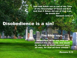 God told Adam not to eat of the Tree
of the Knowledge of Good and Evil
and that if Adam did eat of that tree,
he would die!
-Genesis 2:16,17
Disobedience is a sin!
The Bible says,
“Wherefore, as by one man sin
entered into the world, and death
by sin; and so death passed upon
all men, for that all have sinned.”
-Romans 5:12
 