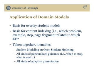 Application of Domain Models
•  Basis for overlay student models
•  Basis for content indexing (i.e., which problem,
example, step, page fragment related to which
KE?
•  Taken together, it enables
–  Student Modeling an Open Student Modeling
–  All kinds of personalized guidance (i.e., when to stop,
what is next…)
–  All kinds of adaptive presentation
 
