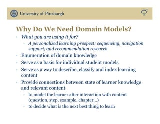 •  What you are using it for?
•  A personalized learning prospect: sequencing, navigation
support, and recommendation research
•  Enumeration of domain knowledge
•  Serve as a basis for individual student models
•  Serve as a way to describe, classify and index learning
content
•  Provide connections between state of learner knowledge
and relevant content
•  to model the learner after interaction with content
(question, step, example, chapter…)
•  to decide what is the next best thing to learn
Why Do We Need Domain Models?
 