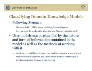 •  Following Sleeman
–  Sleeman, D.H.: UMFE: a user modeling front end system.
International Journal on the Man-Machine Studies 23 (1985) 71-88
•  User models can be classified by the nature
and form of information contained in the
model as well as the methods of working
with it
–  Brusilovsky, P. and Millán, E. (2007) User models for adaptive hypermedia and
adaptive educational systems. The Adaptive Web: Methods and Strategies of
Web Personalization, Springer-Verlag, pp. 3-53.
Classifying Domain Knowledge Models
 