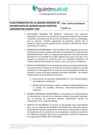 PLAN FORMATIVO DE LA UNIDAD DOCENTE DE
NEUMOLOGÍA DE QUIRON SALUD HOSPITAL
UNIVERSITARI SAGRAT COR
CÓDI: CO/PCL12a07/IA01/01
EDICIÓ: 3.0
ATENCIÓN: Todo documento del Sistema de Gestión de la Calidad y Medio Ambiente obtenido de la Intranet tiene consideración de
copia no controlada. Únicamente se considera documentación controlada la residente en la Intranet del Portal de Calidad y Medio
Ambiente de Capio Sanidad.
2 de 59
- Manual de Calidad idcsalud. Conjunto de documentos del Sistema de Calidad.
http://qualitat/proestrategics/gdpladecali/Doc%20Grup/Forms/AllItems.aspx
3.- REALITZACIÓ
UNIDAD DOCENTE DE NEUMOLOGÍA DEL HUSC
El Servicio de Neumología actual del HUSC nace de la fusión de varias unidades y servicios de varios
Hospitales y Clínicas de Barcelona.
El Hospital del Sagrat Cor inició su andadura en 1969 creándose en la década de los 70 una Unidad
de Neumología dependiente del Servicio de M. Interna. Dicha Unidad se fusionó con el prestigioso
Instituto de Neumología de Nuestra Señora de la Merced (1945-1979) -cuna de pioneros en la
Neumología española - en noviembre de 1980 bajo la batuta del Dr. Gerardo Manresa y su equipo.
En 1993 se fusionó con el Servicio de Neumología del Hospital Central de la Alianza. Desde 1996
hasta la actualidad ha desarrollado su actividad en el Hospital Universitari del Sagrat Cor (HUSC)
solicitando la acreditación para la formación en Neumología en 1995 que alcanzó en diciembre de
1996.
En la actualidad la actividad del Servicio integra y contiene casi toda la Cartera de Servicios
Neumológicos necesarios para la rotación del residente. El hospital cuenta con unidades de
Medicina Interna y sus especialidades, así como los servicios de Cardiología, Oncología, Cuidados
Intensivos (12 camas, renovado totalmente en 2010), Radiodiagnóstico y Cirugía Torácica, donde el
residente podrá realizar las rotaciones obligatorias contempladas en el programa de formación de
la especialidad fuera de la unidad de Neumología. Mantenemos un estrecho contacto con el
Servicio de Neumología del Hospital Clínic i Provincial de Barcelona (HCP) desde el año 2002 que
permite que nuestros residentes efectúen una estancia de 3 meses en la Unidad de Vigilancia
Intensiva Respiratoria (UVIR) y por su Unidad de funcionalismo respiratorio y hemodinámica
pulmonar (1 mes) para profundizar sus conocimientos y habilidades en dichas áreas.
Así mismo nuestros residentes disponen de la posibilidad de efectuar rotaciones externas en la
Unidad de Oncología neumológica del Hospital Duran y Reynalds, el Servicio de Infecciosas del
Hospital de Bellvitge o el del Hospital Clínic i Provincial así como en la subunidad de enfermedades
intersticiales de Hospital de Bellvitge. De igual forma estamos en conversaciones para poder
efectuar una estancia en la Unidad de VMNI del Hospital Parc Taulí, de reciente inauguración, que
dispone de los últimos avances técnicos en esta disciplina. Todas ellas, y alguna futura, para cubrir
de manera más profunda la orientación profesional que vaya adquiriendo el residente.
 