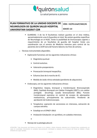 PLAN FORMATIVO DE LA UNIDAD DOCENTE DE
NEUMOLOGÍA DE QUIRON SALUD HOSPITAL
UNIVERSITARI SAGRAT COR
CÓDI: CO/PCL12a07/IA01/01
EDICIÓ: 3.0
ATENCIÓN: Todo documento del Sistema de Gestión de la Calidad y Medio Ambiente obtenido de la Intranet tiene consideración de
copia no controlada. Únicamente se considera documentación controlada la residente en la Intranet del Portal de Calidad y Medio
Ambiente de Capio Sanidad.
2 de 59
- Manual de Calidad idcsalud. Conjunto de documentos del Sistema de Calidad.
http://qualitat/proestrategics/gdpladecali/Doc%20Grup/Forms/AllItems.aspx
3.- REALITZACIÓ
UNIDAD DOCENTE DE NEUMOLOGÍA DEL HUSC
El Servicio de Neumología actual del HUSC nace de la fusión de varias unidades y servicios de varios
Hospitales y Clínicas de Barcelona.
El Hospital del Sagrat Cor inició su andadura en 1969 creándose en la década de los 70 una Unidad
de Neumología dependiente del Servicio de M. Interna. Dicha Unidad se fusionó con el prestigioso
Instituto de Neumología de Nuestra Señora de la Merced (1945-1979) -cuna de pioneros en la
Neumología española - en noviembre de 1980 bajo la batuta del Dr. Gerardo Manresa y su equipo.
En 1993 se fusionó con el Servicio de Neumología del Hospital Central de la Alianza. Desde 1996
hasta la actualidad ha desarrollado su actividad en el Hospital Universitari del Sagrat Cor (HUSC)
solicitando la acreditación para la formación en Neumología en 1995 que alcanzó en diciembre de
1996.
En la actualidad la actividad del Servicio integra y contiene casi toda la Cartera de Servicios
Neumológicos necesarios para la rotación del residente. El hospital cuenta con unidades de
Medicina Interna y sus especialidades, así como los servicios de Cardiología, Oncología, Cuidados
Intensivos (12 camas, renovado totalmente en 2010), Radiodiagnóstico y Cirugía Torácica, donde el
residente podrá realizar las rotaciones obligatorias contempladas en el programa de formación de
la especialidad fuera de la unidad de Neumología. Mantenemos un estrecho contacto con el
Servicio de Neumología del Hospital Clínic i Provincial de Barcelona (HCP) desde el año 2002 que
permite que nuestros residentes efectúen una estancia de 3 meses en la Unidad de Vigilancia
Intensiva Respiratoria (UVIR) y por su Unidad de funcionalismo respiratorio y hemodinámica
pulmonar (1 mes) para profundizar sus conocimientos y habilidades en dichas áreas.
Así mismo nuestros residentes disponen de la posibilidad de efectuar rotaciones externas en la
Unidad de Oncología neumológica del Hospital Duran y Reynalds, el Servicio de Infecciosas del
Hospital de Bellvitge o el del Hospital Clínic i Provincial así como en la subunidad de enfermedades
intersticiales de Hospital de Bellvitge. De igual forma estamos en conversaciones para poder
efectuar una estancia en la Unidad de VMNI del Hospital Parc Taulí, de reciente inauguración, que
dispone de los últimos avances técnicos en esta disciplina. Todas ellas, y alguna futura, para cubrir
de manera más profunda la orientación profesional que vaya adquiriendo el residente.
 