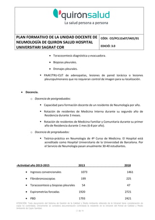 PLAN FORMATIVO DE LA UNIDAD DOCENTE DE
NEUMOLOGÍA DE QUIRON SALUD HOSPITAL
UNIVERSITARI SAGRAT COR
CÓDI: CO/PCL12a07/IA01/01
EDICIÓ: 3.0
ATENCIÓN: Todo documento del Sistema de Gestión de la Calidad y Medio Ambiente obtenido de la Intranet tiene consideración de
copia no controlada. Únicamente se considera documentación controlada la residente en la Intranet del Portal de Calidad y Medio
Ambiente de Capio Sanidad.
2 de 59
- Manual de Calidad idcsalud. Conjunto de documentos del Sistema de Calidad.
http://qualitat/proestrategics/gdpladecali/Doc%20Grup/Forms/AllItems.aspx
3.- REALITZACIÓ
UNIDAD DOCENTE DE NEUMOLOGÍA DEL HUSC
El Servicio de Neumología actual del HUSC nace de la fusión de varias unidades y servicios de varios
Hospitales y Clínicas de Barcelona.
El Hospital del Sagrat Cor inició su andadura en 1969 creándose en la década de los 70 una Unidad
de Neumología dependiente del Servicio de M. Interna. Dicha Unidad se fusionó con el prestigioso
Instituto de Neumología de Nuestra Señora de la Merced (1945-1979) -cuna de pioneros en la
Neumología española - en noviembre de 1980 bajo la batuta del Dr. Gerardo Manresa y su equipo.
En 1993 se fusionó con el Servicio de Neumología del Hospital Central de la Alianza. Desde 1996
hasta la actualidad ha desarrollado su actividad en el Hospital Universitari del Sagrat Cor (HUSC)
solicitando la acreditación para la formación en Neumología en 1995 que alcanzó en diciembre de
1996.
En la actualidad la actividad del Servicio integra y contiene casi toda la Cartera de Servicios
Neumológicos necesarios para la rotación del residente. El hospital cuenta con unidades de
Medicina Interna y sus especialidades, así como los servicios de Cardiología, Oncología, Cuidados
Intensivos (12 camas, renovado totalmente en 2010), Radiodiagnóstico y Cirugía Torácica, donde el
residente podrá realizar las rotaciones obligatorias contempladas en el programa de formación de
la especialidad fuera de la unidad de Neumología. Mantenemos un estrecho contacto con el
Servicio de Neumología del Hospital Clínic i Provincial de Barcelona (HCP) desde el año 2002 que
permite que nuestros residentes efectúen una estancia de 3 meses en la Unidad de Vigilancia
Intensiva Respiratoria (UVIR) y por su Unidad de funcionalismo respiratorio y hemodinámica
pulmonar (1 mes) para profundizar sus conocimientos y habilidades en dichas áreas.
Así mismo nuestros residentes disponen de la posibilidad de efectuar rotaciones externas en la
Unidad de Oncología neumológica del Hospital Duran y Reynalds, el Servicio de Infecciosas del
Hospital de Bellvitge o el del Hospital Clínic i Provincial así como en la subunidad de enfermedades
intersticiales de Hospital de Bellvitge. De igual forma estamos en conversaciones para poder
efectuar una estancia en la Unidad de VMNI del Hospital Parc Taulí, de reciente inauguración, que
dispone de los últimos avances técnicos en esta disciplina. Todas ellas, y alguna futura, para cubrir
de manera más profunda la orientación profesional que vaya adquiriendo el residente.
 