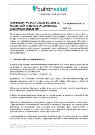 PLAN FORMATIVO DE LA UNIDAD DOCENTE DE
NEUMOLOGÍA DE QUIRON SALUD HOSPITAL
UNIVERSITARI SAGRAT COR
CÓDI: CO/PCL12a07/IA01/01
EDICIÓ: 3.0
ATENCIÓN: Todo documento del Sistema de Gestión de la Calidad y Medio Ambiente obtenido de la Intranet tiene consideración de
copia no controlada. Únicamente se considera documentación controlada la residente en la Intranet del Portal de Calidad y Medio
Ambiente de Capio Sanidad.
2 de 59
- Manual de Calidad idcsalud. Conjunto de documentos del Sistema de Calidad.
http://qualitat/proestrategics/gdpladecali/Doc%20Grup/Forms/AllItems.aspx
3.- REALITZACIÓ
UNIDAD DOCENTE DE NEUMOLOGÍA DEL HUSC
El Servicio de Neumología actual del HUSC nace de la fusión de varias unidades y servicios de varios
Hospitales y Clínicas de Barcelona.
El Hospital del Sagrat Cor inició su andadura en 1969 creándose en la década de los 70 una Unidad
de Neumología dependiente del Servicio de M. Interna. Dicha Unidad se fusionó con el prestigioso
Instituto de Neumología de Nuestra Señora de la Merced (1945-1979) -cuna de pioneros en la
Neumología española - en noviembre de 1980 bajo la batuta del Dr. Gerardo Manresa y su equipo.
En 1993 se fusionó con el Servicio de Neumología del Hospital Central de la Alianza. Desde 1996
hasta la actualidad ha desarrollado su actividad en el Hospital Universitari del Sagrat Cor (HUSC)
solicitando la acreditación para la formación en Neumología en 1995 que alcanzó en diciembre de
1996.
En la actualidad la actividad del Servicio integra y contiene casi toda la Cartera de Servicios
Neumológicos necesarios para la rotación del residente. El hospital cuenta con unidades de
Medicina Interna y sus especialidades, así como los servicios de Cardiología, Oncología, Cuidados
Intensivos (12 camas, renovado totalmente en 2010), Radiodiagnóstico y Cirugía Torácica, donde el
residente podrá realizar las rotaciones obligatorias contempladas en el programa de formación de
la especialidad fuera de la unidad de Neumología. Mantenemos un estrecho contacto con el
Servicio de Neumología del Hospital Clínic i Provincial de Barcelona (HCP) desde el año 2002 que
permite que nuestros residentes efectúen una estancia de 3 meses en la Unidad de Vigilancia
Intensiva Respiratoria (UVIR) y por su Unidad de funcionalismo respiratorio y hemodinámica
pulmonar (1 mes) para profundizar sus conocimientos y habilidades en dichas áreas.
Así mismo nuestros residentes disponen de la posibilidad de efectuar rotaciones externas en la
Unidad de Oncología neumológica del Hospital Duran y Reynalds, el Servicio de Infecciosas del
Hospital de Bellvitge o el del Hospital Clínic i Provincial así como en la subunidad de enfermedades
intersticiales de Hospital de Bellvitge. De igual forma estamos en conversaciones para poder
efectuar una estancia en la Unidad de VMNI del Hospital Parc Taulí, de reciente inauguración, que
dispone de los últimos avances técnicos en esta disciplina. Todas ellas, y alguna futura, para cubrir
de manera más profunda la orientación profesional que vaya adquiriendo el residente.
 