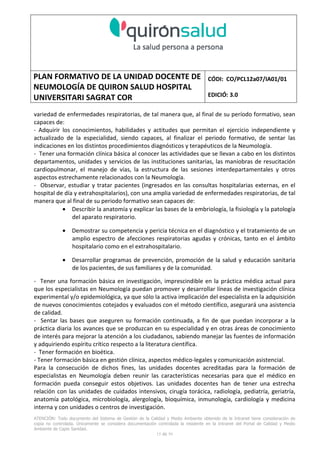 PLAN FORMATIVO DE LA UNIDAD DOCENTE DE
NEUMOLOGÍA DE QUIRON SALUD HOSPITAL
UNIVERSITARI SAGRAT COR
CÓDI: CO/PCL12a07/IA01/01
EDICIÓ: 3.0
ATENCIÓN: Todo documento del Sistema de Gestión de la Calidad y Medio Ambiente obtenido de la Intranet tiene consideración de
copia no controlada. Únicamente se considera documentación controlada la residente en la Intranet del Portal de Calidad y Medio
Ambiente de Capio Sanidad.
2 de 59
- Manual de Calidad idcsalud. Conjunto de documentos del Sistema de Calidad.
http://qualitat/proestrategics/gdpladecali/Doc%20Grup/Forms/AllItems.aspx
3.- REALITZACIÓ
UNIDAD DOCENTE DE NEUMOLOGÍA DEL HUSC
El Servicio de Neumología actual del HUSC nace de la fusión de varias unidades y servicios de varios
Hospitales y Clínicas de Barcelona.
El Hospital del Sagrat Cor inició su andadura en 1969 creándose en la década de los 70 una Unidad
de Neumología dependiente del Servicio de M. Interna. Dicha Unidad se fusionó con el prestigioso
Instituto de Neumología de Nuestra Señora de la Merced (1945-1979) -cuna de pioneros en la
Neumología española - en noviembre de 1980 bajo la batuta del Dr. Gerardo Manresa y su equipo.
En 1993 se fusionó con el Servicio de Neumología del Hospital Central de la Alianza. Desde 1996
hasta la actualidad ha desarrollado su actividad en el Hospital Universitari del Sagrat Cor (HUSC)
solicitando la acreditación para la formación en Neumología en 1995 que alcanzó en diciembre de
1996.
En la actualidad la actividad del Servicio integra y contiene casi toda la Cartera de Servicios
Neumológicos necesarios para la rotación del residente. El hospital cuenta con unidades de
Medicina Interna y sus especialidades, así como los servicios de Cardiología, Oncología, Cuidados
Intensivos (12 camas, renovado totalmente en 2010), Radiodiagnóstico y Cirugía Torácica, donde el
residente podrá realizar las rotaciones obligatorias contempladas en el programa de formación de
la especialidad fuera de la unidad de Neumología. Mantenemos un estrecho contacto con el
Servicio de Neumología del Hospital Clínic i Provincial de Barcelona (HCP) desde el año 2002 que
permite que nuestros residentes efectúen una estancia de 3 meses en la Unidad de Vigilancia
Intensiva Respiratoria (UVIR) y por su Unidad de funcionalismo respiratorio y hemodinámica
pulmonar (1 mes) para profundizar sus conocimientos y habilidades en dichas áreas.
Así mismo nuestros residentes disponen de la posibilidad de efectuar rotaciones externas en la
Unidad de Oncología neumológica del Hospital Duran y Reynalds, el Servicio de Infecciosas del
Hospital de Bellvitge o el del Hospital Clínic i Provincial así como en la subunidad de enfermedades
intersticiales de Hospital de Bellvitge. De igual forma estamos en conversaciones para poder
efectuar una estancia en la Unidad de VMNI del Hospital Parc Taulí, de reciente inauguración, que
dispone de los últimos avances técnicos en esta disciplina. Todas ellas, y alguna futura, para cubrir
de manera más profunda la orientación profesional que vaya adquiriendo el residente.
 