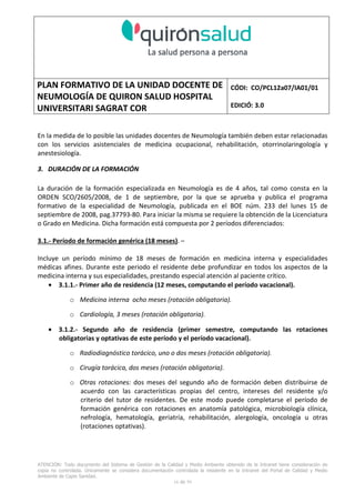 PLAN FORMATIVO DE LA UNIDAD DOCENTE DE
NEUMOLOGÍA DE QUIRON SALUD HOSPITAL
UNIVERSITARI SAGRAT COR
CÓDI: CO/PCL12a07/IA01/01
EDICIÓ: 3.0
ATENCIÓN: Todo documento del Sistema de Gestión de la Calidad y Medio Ambiente obtenido de la Intranet tiene consideración de
copia no controlada. Únicamente se considera documentación controlada la residente en la Intranet del Portal de Calidad y Medio
Ambiente de Capio Sanidad.
2 de 59
- Manual de Calidad idcsalud. Conjunto de documentos del Sistema de Calidad.
http://qualitat/proestrategics/gdpladecali/Doc%20Grup/Forms/AllItems.aspx
3.- REALITZACIÓ
UNIDAD DOCENTE DE NEUMOLOGÍA DEL HUSC
El Servicio de Neumología actual del HUSC nace de la fusión de varias unidades y servicios de varios
Hospitales y Clínicas de Barcelona.
El Hospital del Sagrat Cor inició su andadura en 1969 creándose en la década de los 70 una Unidad
de Neumología dependiente del Servicio de M. Interna. Dicha Unidad se fusionó con el prestigioso
Instituto de Neumología de Nuestra Señora de la Merced (1945-1979) -cuna de pioneros en la
Neumología española - en noviembre de 1980 bajo la batuta del Dr. Gerardo Manresa y su equipo.
En 1993 se fusionó con el Servicio de Neumología del Hospital Central de la Alianza. Desde 1996
hasta la actualidad ha desarrollado su actividad en el Hospital Universitari del Sagrat Cor (HUSC)
solicitando la acreditación para la formación en Neumología en 1995 que alcanzó en diciembre de
1996.
En la actualidad la actividad del Servicio integra y contiene casi toda la Cartera de Servicios
Neumológicos necesarios para la rotación del residente. El hospital cuenta con unidades de
Medicina Interna y sus especialidades, así como los servicios de Cardiología, Oncología, Cuidados
Intensivos (12 camas, renovado totalmente en 2010), Radiodiagnóstico y Cirugía Torácica, donde el
residente podrá realizar las rotaciones obligatorias contempladas en el programa de formación de
la especialidad fuera de la unidad de Neumología. Mantenemos un estrecho contacto con el
Servicio de Neumología del Hospital Clínic i Provincial de Barcelona (HCP) desde el año 2002 que
permite que nuestros residentes efectúen una estancia de 3 meses en la Unidad de Vigilancia
Intensiva Respiratoria (UVIR) y por su Unidad de funcionalismo respiratorio y hemodinámica
pulmonar (1 mes) para profundizar sus conocimientos y habilidades en dichas áreas.
Así mismo nuestros residentes disponen de la posibilidad de efectuar rotaciones externas en la
Unidad de Oncología neumológica del Hospital Duran y Reynalds, el Servicio de Infecciosas del
Hospital de Bellvitge o el del Hospital Clínic i Provincial así como en la subunidad de enfermedades
intersticiales de Hospital de Bellvitge. De igual forma estamos en conversaciones para poder
efectuar una estancia en la Unidad de VMNI del Hospital Parc Taulí, de reciente inauguración, que
dispone de los últimos avances técnicos en esta disciplina. Todas ellas, y alguna futura, para cubrir
de manera más profunda la orientación profesional que vaya adquiriendo el residente.
 