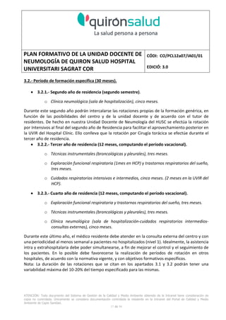 PLAN FORMATIVO DE LA UNIDAD DOCENTE DE
NEUMOLOGÍA DE QUIRON SALUD HOSPITAL
UNIVERSITARI SAGRAT COR
CÓDI: CO/PCL12a07/IA01/01
EDICIÓ: 3.0
ATENCIÓN: Todo documento del Sistema de Gestión de la Calidad y Medio Ambiente obtenido de la Intranet tiene consideración de
copia no controlada. Únicamente se considera documentación controlada la residente en la Intranet del Portal de Calidad y Medio
Ambiente de Capio Sanidad.
2 de 59
- Manual de Calidad idcsalud. Conjunto de documentos del Sistema de Calidad.
http://qualitat/proestrategics/gdpladecali/Doc%20Grup/Forms/AllItems.aspx
3.- REALITZACIÓ
UNIDAD DOCENTE DE NEUMOLOGÍA DEL HUSC
El Servicio de Neumología actual del HUSC nace de la fusión de varias unidades y servicios de varios
Hospitales y Clínicas de Barcelona.
El Hospital del Sagrat Cor inició su andadura en 1969 creándose en la década de los 70 una Unidad
de Neumología dependiente del Servicio de M. Interna. Dicha Unidad se fusionó con el prestigioso
Instituto de Neumología de Nuestra Señora de la Merced (1945-1979) -cuna de pioneros en la
Neumología española - en noviembre de 1980 bajo la batuta del Dr. Gerardo Manresa y su equipo.
En 1993 se fusionó con el Servicio de Neumología del Hospital Central de la Alianza. Desde 1996
hasta la actualidad ha desarrollado su actividad en el Hospital Universitari del Sagrat Cor (HUSC)
solicitando la acreditación para la formación en Neumología en 1995 que alcanzó en diciembre de
1996.
En la actualidad la actividad del Servicio integra y contiene casi toda la Cartera de Servicios
Neumológicos necesarios para la rotación del residente. El hospital cuenta con unidades de
Medicina Interna y sus especialidades, así como los servicios de Cardiología, Oncología, Cuidados
Intensivos (12 camas, renovado totalmente en 2010), Radiodiagnóstico y Cirugía Torácica, donde el
residente podrá realizar las rotaciones obligatorias contempladas en el programa de formación de
la especialidad fuera de la unidad de Neumología. Mantenemos un estrecho contacto con el
Servicio de Neumología del Hospital Clínic i Provincial de Barcelona (HCP) desde el año 2002 que
permite que nuestros residentes efectúen una estancia de 3 meses en la Unidad de Vigilancia
Intensiva Respiratoria (UVIR) y por su Unidad de funcionalismo respiratorio y hemodinámica
pulmonar (1 mes) para profundizar sus conocimientos y habilidades en dichas áreas.
Así mismo nuestros residentes disponen de la posibilidad de efectuar rotaciones externas en la
Unidad de Oncología neumológica del Hospital Duran y Reynalds, el Servicio de Infecciosas del
Hospital de Bellvitge o el del Hospital Clínic i Provincial así como en la subunidad de enfermedades
intersticiales de Hospital de Bellvitge. De igual forma estamos en conversaciones para poder
efectuar una estancia en la Unidad de VMNI del Hospital Parc Taulí, de reciente inauguración, que
dispone de los últimos avances técnicos en esta disciplina. Todas ellas, y alguna futura, para cubrir
de manera más profunda la orientación profesional que vaya adquiriendo el residente.
 