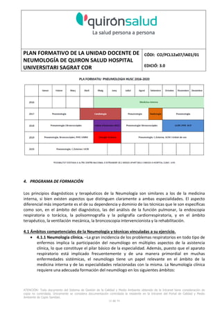 PLAN FORMATIVO DE LA UNIDAD DOCENTE DE
NEUMOLOGÍA DE QUIRON SALUD HOSPITAL
UNIVERSITARI SAGRAT COR
CÓDI: CO/PCL12a07/IA01/01
EDICIÓ: 3.0
ATENCIÓN: Todo documento del Sistema de Gestión de la Calidad y Medio Ambiente obtenido de la Intranet tiene consideración de
copia no controlada. Únicamente se considera documentación controlada la residente en la Intranet del Portal de Calidad y Medio
Ambiente de Capio Sanidad.
2 de 59
- Manual de Calidad idcsalud. Conjunto de documentos del Sistema de Calidad.
http://qualitat/proestrategics/gdpladecali/Doc%20Grup/Forms/AllItems.aspx
3.- REALITZACIÓ
UNIDAD DOCENTE DE NEUMOLOGÍA DEL HUSC
El Servicio de Neumología actual del HUSC nace de la fusión de varias unidades y servicios de varios
Hospitales y Clínicas de Barcelona.
El Hospital del Sagrat Cor inició su andadura en 1969 creándose en la década de los 70 una Unidad
de Neumología dependiente del Servicio de M. Interna. Dicha Unidad se fusionó con el prestigioso
Instituto de Neumología de Nuestra Señora de la Merced (1945-1979) -cuna de pioneros en la
Neumología española - en noviembre de 1980 bajo la batuta del Dr. Gerardo Manresa y su equipo.
En 1993 se fusionó con el Servicio de Neumología del Hospital Central de la Alianza. Desde 1996
hasta la actualidad ha desarrollado su actividad en el Hospital Universitari del Sagrat Cor (HUSC)
solicitando la acreditación para la formación en Neumología en 1995 que alcanzó en diciembre de
1996.
En la actualidad la actividad del Servicio integra y contiene casi toda la Cartera de Servicios
Neumológicos necesarios para la rotación del residente. El hospital cuenta con unidades de
Medicina Interna y sus especialidades, así como los servicios de Cardiología, Oncología, Cuidados
Intensivos (12 camas, renovado totalmente en 2010), Radiodiagnóstico y Cirugía Torácica, donde el
residente podrá realizar las rotaciones obligatorias contempladas en el programa de formación de
la especialidad fuera de la unidad de Neumología. Mantenemos un estrecho contacto con el
Servicio de Neumología del Hospital Clínic i Provincial de Barcelona (HCP) desde el año 2002 que
permite que nuestros residentes efectúen una estancia de 3 meses en la Unidad de Vigilancia
Intensiva Respiratoria (UVIR) y por su Unidad de funcionalismo respiratorio y hemodinámica
pulmonar (1 mes) para profundizar sus conocimientos y habilidades en dichas áreas.
Así mismo nuestros residentes disponen de la posibilidad de efectuar rotaciones externas en la
Unidad de Oncología neumológica del Hospital Duran y Reynalds, el Servicio de Infecciosas del
Hospital de Bellvitge o el del Hospital Clínic i Provincial así como en la subunidad de enfermedades
intersticiales de Hospital de Bellvitge. De igual forma estamos en conversaciones para poder
efectuar una estancia en la Unidad de VMNI del Hospital Parc Taulí, de reciente inauguración, que
dispone de los últimos avances técnicos en esta disciplina. Todas ellas, y alguna futura, para cubrir
de manera más profunda la orientación profesional que vaya adquiriendo el residente.
 