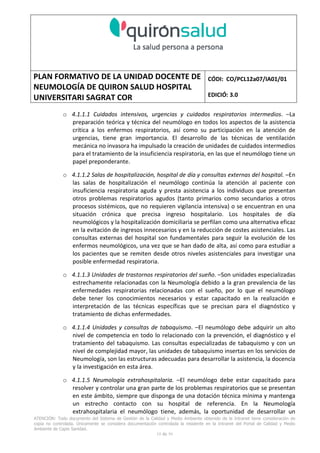 PLAN FORMATIVO DE LA UNIDAD DOCENTE DE
NEUMOLOGÍA DE QUIRON SALUD HOSPITAL
UNIVERSITARI SAGRAT COR
CÓDI: CO/PCL12a07/IA01/01
EDICIÓ: 3.0
ATENCIÓN: Todo documento del Sistema de Gestión de la Calidad y Medio Ambiente obtenido de la Intranet tiene consideración de
copia no controlada. Únicamente se considera documentación controlada la residente en la Intranet del Portal de Calidad y Medio
Ambiente de Capio Sanidad.
19 de 59
o 4.1.1.1 Cuidados intensivos, urgencias y cuidados respiratorios intermedios. –La
preparación teórica y técnica del neumólogo en todos los aspectos de la asistencia
crítica a los enfermos respiratorios, así como su participación en la atención de
urgencias, tiene gran importancia. El desarrollo de las técnicas de ventilación
mecánica no invasora ha impulsado la creación de unidades de cuidados intermedios
para el tratamiento de la insuficiencia respiratoria, en las que el neumólogo tiene un
papel preponderante.
o 4.1.1.2 Salas de hospitalización, hospital de día y consultas externas del hospital. –En
las salas de hospitalización el neumólogo continúa la atención al paciente con
insuficiencia respiratoria aguda y presta asistencia a los individuos que presentan
otros problemas respiratorios agudos (tanto primarios como secundarios a otros
procesos sistémicos, que no requieren vigilancia intensiva) o se encuentran en una
situación crónica que precisa ingreso hospitalario. Los hospitales de día
neumológicos y la hospitalización domiciliaria se perfilan como una alternativa eficaz
en la evitación de ingresos innecesarios y en la reducción de costes asistenciales. Las
consultas externas del hospital son fundamentales para seguir la evolución de los
enfermos neumológicos, una vez que se han dado de alta, así como para estudiar a
los pacientes que se remiten desde otros niveles asistenciales para investigar una
posible enfermedad respiratoria.
o 4.1.1.3 Unidades de trastornos respiratorios del sueño. –Son unidades especializadas
estrechamente relacionadas con la Neumología debido a la gran prevalencia de las
enfermedades respiratorias relacionadas con el sueño, por lo que el neumólogo
debe tener los conocimientos necesarios y estar capacitado en la realización e
interpretación de las técnicas específicas que se precisan para el diagnóstico y
tratamiento de dichas enfermedades.
o 4.1.1.4 Unidades y consultas de tabaquismo. –El neumólogo debe adquirir un alto
nivel de competencia en todo lo relacionado con la prevención, el diagnóstico y el
tratamiento del tabaquismo. Las consultas especializadas de tabaquismo y con un
nivel de complejidad mayor, las unidades de tabaquismo insertas en los servicios de
Neumología, son las estructuras adecuadas para desarrollar la asistencia, la docencia
y la investigación en esta área.
o 4.1.1.5 Neumología extrahospitalaria. –El neumólogo debe estar capacitado para
resolver y controlar una gran parte de los problemas respiratorios que se presentan
en este ámbito, siempre que disponga de una dotación técnica mínima y mantenga
un estrecho contacto con su hospital de referencia. En la Neumología
extrahospitalaria el neumólogo tiene, además, la oportunidad de desarrollar un
 