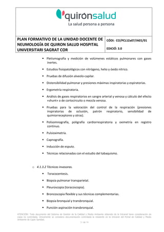 PLAN FORMATIVO DE LA UNIDAD DOCENTE DE
NEUMOLOGÍA DE QUIRON SALUD HOSPITAL
UNIVERSITARI SAGRAT COR
CÓDI: CO/PCL12a07/IA01/01
EDICIÓ: 3.0
ATENCIÓN: Todo documento del Sistema de Gestión de la Calidad y Medio Ambiente obtenido de la Intranet tiene consideración de
copia no controlada. Únicamente se considera documentación controlada la residente en la Intranet del Portal de Calidad y Medio
Ambiente de Capio Sanidad.
21 de 59
Pletismografía y medición de volúmenes estáticos pulmonares con gases
inertes.
Estudios fisiopatológicos con nitrógeno, helio y óxido nítrico.
Pruebas de difusión alveolo-capilar.
Distensibilidad pulmonar y presiones máximas inspiratorias y espiratorias.
Ergometría respiratoria.
Análisis de gases respiratorios en sangre arterial y venosa y cálculo del efecto
«shunt» o de cortocircuito o mezcla venosa.
Pruebas para la valoración del control de la respiración (presiones
inspiratorias de oclusión, patrón respiratorio, sensibilidad de
quimiorreceptores y otras).
Polisomnografía, poligrafía cardiorrespiratoria y oximetría en registro
continuo.
Pulsioximetría.
Capnografía.
Inducción de esputo.
Técnicas relacionadas con el estudio del tabaquismo.
o 4.1.3.2 Técnicas invasoras.
Toracocentesis.
Biopsia pulmonar transparietal.
Pleuroscopia (toracoscopia).
Broncoscopia flexible y sus técnicas complementarias.
Biopsia bronquial y transbronquial.
Punción-aspiración transbronquial.
 