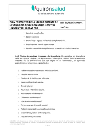 PLAN FORMATIVO DE LA UNIDAD DOCENTE DE
NEUMOLOGÍA DE QUIRON SALUD HOSPITAL
UNIVERSITARI SAGRAT COR
CÓDI: CO/PCL12a07/IA01/01
EDICIÓ: 3.0
ATENCIÓN: Todo documento del Sistema de Gestión de la Calidad y Medio Ambiente obtenido de la Intranet tiene consideración de
copia no controlada. Únicamente se considera documentación controlada la residente en la Intranet del Portal de Calidad y Medio
Ambiente de Capio Sanidad.
22 de 59
Lavado broncoalveolar.
Ecobroncoscopia
Broncoscopia rígida y sus técnicas complementarias.
Biopsia pleural cerrada o percutánea.
Estudios hemodinámicos pulmonares y cateterismo cardíaco derecho.
• 4.1.4 Técnicas terapéuticas vinculadas a la Neumología.–El especialista en Neumología
debe ser capaz de conocer y, en algunos casos, saber aplicar, además de los tratamientos
indicados en las enfermedades que son objeto de su competencia, los siguientes
procedimientos terapéuticos especializados:
o Tratamientos con citostáticos e inmunosupresores.
o Terapias aerosolizadas.
o Técnicas de deshabituación tabáquica.
o Hiposensibilización alergénica.
o Drenaje pleural.
o Pleurodesis y fibrinolisis pleural.
o Braquiterapia endobronquial.
o Crioterapia endobronquial.
o Laserterapia endobronquial.
o Electrocauterización endobronquial.
o Tratamientos endobronquiales fotodinámicos.
o Colocación de prótesis endobronquiales.
o Traqueostomía percutánea.
 