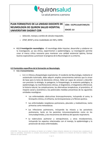 PLAN FORMATIVO DE LA UNIDAD DOCENTE DE
NEUMOLOGÍA DE QUIRON SALUD HOSPITAL
UNIVERSITARI SAGRAT COR
CÓDI: CO/PCL12a07/IA01/01
EDICIÓ: 3.0
ATENCIÓN: Todo documento del Sistema de Gestión de la Calidad y Medio Ambiente obtenido de la Intranet tiene consideración de
copia no controlada. Únicamente se considera documentación controlada la residente en la Intranet del Portal de Calidad y Medio
Ambiente de Capio Sanidad.
23 de 59
o Selección, manejo y cambio de cánulas traqueales.
o CPAP, BiPAP y otras modalidades de VMI y VMNI.
• 4.1.5 Investigación neumológica. –El neumólogo debe impulsar, desarrollar y colaborar en
la investigación, ya sea clínica, experimental o epidemiológica. La investigación permite
crear el marco crítico necesario para mantener una calidad asistencial óptima, formar
buenos especialistas y promover el progreso de la Neumología en su entorno.
4.2 Contenidos específicos de la formación en Neumología.
• 4.2.1 Conocimientos.
o 4.2.1.1 Clínica y fisiopatología respiratorias. El residente de Neumología, mediante el
autoestudio tutorizado, debe adquirir amplios conocimientos teóricos que le sirvan
de base para la toma de decisiones clínicas. Debe ser capaz de conocer y describir
con precisión la etiología, la patogenia, la fisiopatología, la anatomía patológica, la
epidemiología, las manifestaciones clínicas, el diagnóstico, el diagnóstico diferencial,
la historia natural, las complicaciones, las alternativas terapéuticas, el pronóstico, el
impacto social y económico y las potenciales medidas preventivas de las siguientes
entidades nosológicas:
Las enfermedades obstructivas broncopulmonares, incluyendo el asma, la
bronquitis crónica, el enfisema, las bronquiectasias y la fibrosis quística.
Las enfermedades neoplásicas pulmonares, pleurales y mediastínicas, tanto
primarias como metastásicas.
Las infecciones pulmonares, incluyendo las micosis y las parasitosis
pulmonares, tanto en los pacientes inmunocompetentes como en los
inmunodeprimidos, y los mecanismos de defensa del aparato respiratorio.
La tuberculosis pulmonar y extrapulmonar, y otras micobacteriosis,
incluyendo los aspectos relacionados con el manejo, la epidemiología y la
prevención de estas enfermedades.
 