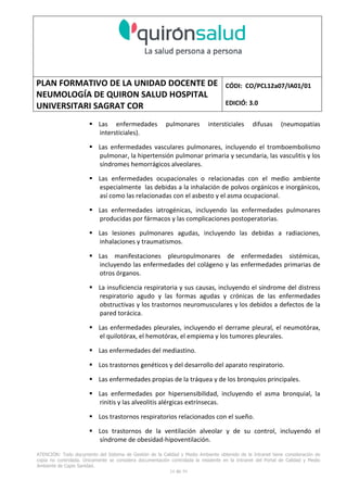 PLAN FORMATIVO DE LA UNIDAD DOCENTE DE
NEUMOLOGÍA DE QUIRON SALUD HOSPITAL
UNIVERSITARI SAGRAT COR
CÓDI: CO/PCL12a07/IA01/01
EDICIÓ: 3.0
ATENCIÓN: Todo documento del Sistema de Gestión de la Calidad y Medio Ambiente obtenido de la Intranet tiene consideración de
copia no controlada. Únicamente se considera documentación controlada la residente en la Intranet del Portal de Calidad y Medio
Ambiente de Capio Sanidad.
24 de 59
Las enfermedades pulmonares intersticiales difusas (neumopatías
intersticiales).
Las enfermedades vasculares pulmonares, incluyendo el tromboembolismo
pulmonar, la hipertensión pulmonar primaria y secundaria, las vasculitis y los
síndromes hemorrágicos alveolares.
Las enfermedades ocupacionales o relacionadas con el medio ambiente
especialmente las debidas a la inhalación de polvos orgánicos e inorgánicos,
así como las relacionadas con el asbesto y el asma ocupacional.
Las enfermedades iatrogénicas, incluyendo las enfermedades pulmonares
producidas por fármacos y las complicaciones postoperatorias.
Las lesiones pulmonares agudas, incluyendo las debidas a radiaciones,
inhalaciones y traumatismos.
Las manifestaciones pleuropulmonares de enfermedades sistémicas,
incluyendo las enfermedades del colágeno y las enfermedades primarias de
otros órganos.
La insuficiencia respiratoria y sus causas, incluyendo el síndrome del distress
respiratorio agudo y las formas agudas y crónicas de las enfermedades
obstructivas y los trastornos neuromusculares y los debidos a defectos de la
pared torácica.
Las enfermedades pleurales, incluyendo el derrame pleural, el neumotórax,
el quilotórax, el hemotórax, el empiema y los tumores pleurales.
Las enfermedades del mediastino.
Los trastornos genéticos y del desarrollo del aparato respiratorio.
Las enfermedades propias de la tráquea y de los bronquios principales.
Las enfermedades por hipersensibilidad, incluyendo el asma bronquial, la
rinitis y las alveolitis alérgicas extrínsecas.
Los trastornos respiratorios relacionados con el sueño.
Los trastornos de la ventilación alveolar y de su control, incluyendo el
síndrome de obesidad-hipoventilación.
 