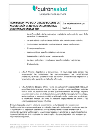 PLAN FORMATIVO DE LA UNIDAD DOCENTE DE
NEUMOLOGÍA DE QUIRON SALUD HOSPITAL
UNIVERSITARI SAGRAT COR
CÓDI: CO/PCL12a07/IA01/01
EDICIÓ: 3.0
ATENCIÓN: Todo documento del Sistema de Gestión de la Calidad y Medio Ambiente obtenido de la Intranet tiene consideración de
copia no controlada. Únicamente se considera documentación controlada la residente en la Intranet del Portal de Calidad y Medio
Ambiente de Capio Sanidad.
25 de 59
Las enfermedades de la musculatura respiratoria, incluyendo las bases de la
rehabilitación respiratoria.
Las alteraciones respiratorias secundarias a los trastornos nutricionales.
Los trastornos respiratorios en situaciones de hiper o hipobarismos.
El trasplante pulmonar.
La prevención de las enfermedades respiratorias.
La evaluación respiratoria pre y postoperatoria.
Las bases moleculares y celulares de las enfermedades respiratorias.
El tabaquismo.
o 4.2.1.2 Técnicas diagnósticas y terapéuticas. –El neumólogo debe conocer los
fundamentos, las indicaciones, las contraindicaciones, las complicaciones
potenciales, la eficacia y la eficiencia de los distintos procedimientos diagnósticos y
terapéuticos a los que antes se ha hecho referencia.
o 4.2.1.3 Materias básicas y afines. –Como en cualquier otra especialidad médica, el
neumólogo debe tener una estrecha relación con otras ramas científicas y materias
básicas afines. Es recomendable, por ello, que el residente de Neumología adquiera
conocimientos básicos en ciertas disciplinas, como la farmacología, la inmunología,
la microbiología, la anatomía patológica, la biología celular y molecular, la psicología,
la informática médica, así como la pediatría, especialmente en cuanto a las
enfermedades respiratorias infantiles.
El neumólogo debe adquirir, asimismo, conocimientos profundos sobre los fundamentos
fisiológicos del sistema respiratorio y de sus métodos de estudio, incluyendo la ventilación alveolar,
la regulación de la respiración y de la circulación pulmonar, la mecánica de la ventilación, el
intercambio pulmonar y el transporte sanguíneo de los gases respiratorios, la regulación del calibre
bronquial, la fisiología de la respiración durante el sueño y durante el ejercicio, y las funciones no
respiratorias del pulmón.
 