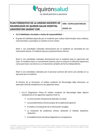PLAN FORMATIVO DE LA UNIDAD DOCENTE DE
NEUMOLOGÍA DE QUIRON SALUD HOSPITAL
UNIVERSITARI SAGRAT COR
CÓDI: CO/PCL12a07/IA01/01
EDICIÓ: 3.0
ATENCIÓN: Todo documento del Sistema de Gestión de la Calidad y Medio Ambiente obtenido de la Intranet tiene consideración de
copia no controlada. Únicamente se considera documentación controlada la residente en la Intranet del Portal de Calidad y Medio
Ambiente de Capio Sanidad.
26 de 59
• 4.2.2 Habilidades vinculadas a niveles de responsabilidad. –
• El grado de habilidad adquirido por el residente para realizar determinados actos médicos,
instrumentales o quirúrgicos se clasifica en tres niveles:
Nivel 1: son actividades realizadas directamente por el residente sin necesidad de una
tutorización directa. El residente ejecuta y posteriormente informa.
Nivel 2: son actividades realizadas directamente por el residente bajo la supervisión del
tutor. El residente tiene un conocimiento extenso, pero no alcanza la suficiente experiencia
como para hacer una técnica o un tratamiento completo de forma independiente;
Nivel 3: son actividades realizadas por el personal sanitario del centro y/o asistidas en su
ejecución por el residente.
Al término de su formación, el médico residente de Neumología debe demostrar un
adecuado nivel de competencia en las siguientes áreas:
o 4.2.2.1 Diagnóstico clínico.–El médico residente de Neumología debe adquirir
competencia en los siguientes aspectos (nivel 1):
La comunicación interpersonal aplicada a la salud.
Los procedimientos clínicos propios de la exploración general.
El análisis y la evaluación de la información recogida.
La resolución de problemas clínicos utilizando el método hipotético-
deductivo.
El establecimiento de planes diagnósticos y terapéuticos.
 
