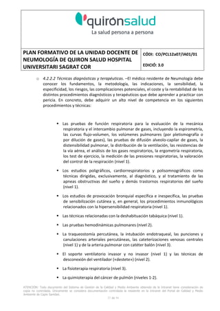 PLAN FORMATIVO DE LA UNIDAD DOCENTE DE
NEUMOLOGÍA DE QUIRON SALUD HOSPITAL
UNIVERSITARI SAGRAT COR
CÓDI: CO/PCL12a07/IA01/01
EDICIÓ: 3.0
ATENCIÓN: Todo documento del Sistema de Gestión de la Calidad y Medio Ambiente obtenido de la Intranet tiene consideración de
copia no controlada. Únicamente se considera documentación controlada la residente en la Intranet del Portal de Calidad y Medio
Ambiente de Capio Sanidad.
27 de 59
o 4.2.2.2 Técnicas diagnósticas y terapéuticas. –El médico residente de Neumología debe
conocer los fundamentos, la metodología, las indicaciones, la sensibilidad, la
especificidad, los riesgos, las complicaciones potenciales, el coste y la rentabilidad de los
distintos procedimientos diagnósticos y terapéuticos que debe aprender a practicar con
pericia. En concreto, debe adquirir un alto nivel de competencia en los siguientes
procedimientos y técnicas:
Las pruebas de función respiratoria para la evaluación de la mecánica
respiratoria y el intercambio pulmonar de gases, incluyendo la espirometría,
las curvas flujo-volumen, los volúmenes pulmonares (por pletismografía o
por dilución de gases), las pruebas de difusión alveolo-capilar de gases, la
distensibilidad pulmonar, la distribución de la ventilación, las resistencias de
la vía aérea, el análisis de los gases respiratorios, la ergometría respiratoria,
los test de ejercicio, la medición de las presiones respiratorias, la valoración
del control de la respiración (nivel 1).
Los estudios poligráficos, cardiorrespiratorios y polisomnográficos como
técnicas dirigidas, exclusivamente, al diagnóstico, y al tratamiento de las
apneas obstructivas del sueño y demás trastornos respiratorios del sueño
(nivel 1).
Los estudios de provocación bronquial específica e inespecífica, las pruebas
de sensibilización cutánea y, en general, los procedimientos inmunológicos
relacionados con la hipersensibilidad respiratoria (nivel 1).
Las técnicas relacionadas con la deshabituación tabáquica (nivel 1).
Las pruebas hemodinámicas pulmonares (nivel 2).
La traqueostomía percutánea, la intubación endotraqueal, las punciones y
canulaciones arteriales percutáneas, las cateterizaciones venosas centrales
(nivel 1) y de la arteria pulmonar con catéter balón (nivel 3).
El soporte ventilatorio invasor y no invasor (nivel 1) y las técnicas de
desconexión del ventilador («destete») (nivel 2).
La fisioterapia respiratoria (nivel 3).
La quimioterapia del cáncer de pulmón (niveles 1-2).
 