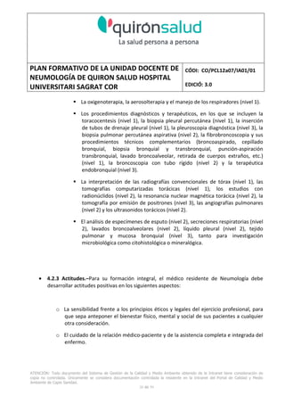 PLAN FORMATIVO DE LA UNIDAD DOCENTE DE
NEUMOLOGÍA DE QUIRON SALUD HOSPITAL
UNIVERSITARI SAGRAT COR
CÓDI: CO/PCL12a07/IA01/01
EDICIÓ: 3.0
ATENCIÓN: Todo documento del Sistema de Gestión de la Calidad y Medio Ambiente obtenido de la Intranet tiene consideración de
copia no controlada. Únicamente se considera documentación controlada la residente en la Intranet del Portal de Calidad y Medio
Ambiente de Capio Sanidad.
28 de 59
La oxigenoterapia, la aerosolterapia y el manejo de los respiradores (nivel 1).
Los procedimientos diagnósticos y terapéuticos, en los que se incluyen la
toracocentesis (nivel 1), la biopsia pleural percutánea (nivel 1), la inserción
de tubos de drenaje pleural (nivel 1), la pleuroscopia diagnóstica (nivel 3), la
biopsia pulmonar percutánea aspirativa (nivel 2), la fibrobroncoscopia y sus
procedimientos técnicos complementarios (broncoaspirado, cepillado
bronquial, biopsia bronquial y transbronquial, punción-aspiración
transbronquial, lavado broncoalveolar, retirada de cuerpos extraños, etc.)
(nivel 1), la broncoscopia con tubo rígido (nivel 2) y la terapéutica
endobronquial (nivel 3).
La interpretación de las radiografías convencionales de tórax (nivel 1), las
tomografías computarizadas torácicas (nivel 1), los estudios con
radionúclidos (nivel 2), la resonancia nuclear magnética torácica (nivel 2), la
tomografía por emisión de positrones (nivel 3), las angiografías pulmonares
(nivel 2) y los ultrasonidos torácicos (nivel 2).
El análisis de especímenes de esputo (nivel 2), secreciones respiratorias (nivel
2), lavados broncoalveolares (nivel 2), líquido pleural (nivel 2), tejido
pulmonar y mucosa bronquial (nivel 3), tanto para investigación
microbiológica como citohistológica o mineralógica.
• 4.2.3 Actitudes.–Para su formación integral, el médico residente de Neumología debe
desarrollar actitudes positivas en los siguientes aspectos:
o La sensibilidad frente a los principios éticos y legales del ejercicio profesional, para
que sepa anteponer el bienestar físico, mental y social de sus pacientes a cualquier
otra consideración.
o El cuidado de la relación médico-paciente y de la asistencia completa e integrada del
enfermo.
 