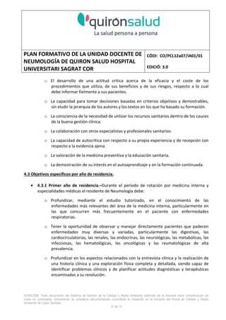 PLAN FORMATIVO DE LA UNIDAD DOCENTE DE
NEUMOLOGÍA DE QUIRON SALUD HOSPITAL
UNIVERSITARI SAGRAT COR
CÓDI: CO/PCL12a07/IA01/01
EDICIÓ: 3.0
ATENCIÓN: Todo documento del Sistema de Gestión de la Calidad y Medio Ambiente obtenido de la Intranet tiene consideración de
copia no controlada. Únicamente se considera documentación controlada la residente en la Intranet del Portal de Calidad y Medio
Ambiente de Capio Sanidad.
29 de 59
o El desarrollo de una actitud crítica acerca de la eficacia y el coste de los
procedimientos que utiliza, de sus beneficios y de sus riesgos, respecto a lo cual
debe informar fielmente a sus pacientes.
o La capacidad para tomar decisiones basadas en criterios objetivos y demostrables,
sin eludir la jerarquía de los autores y los textos en los que ha basado su formación.
o La consciencia de la necesidad de utilizar los recursos sanitarios dentro de los cauces
de la buena gestión clínica.
o La colaboración con otros especialistas y profesionales sanitarios.
o La capacidad de autocrítica con respecto a su propia experiencia y de recepción con
respecto a la evidencia ajena.
o La valoración de la medicina preventiva y la educación sanitaria.
o La demostración de su interés en el autoaprendizaje y en la formación continuada.
4.3 Objetivos específicos por año de residencia.
• 4.3.1 Primer año de residencia.–Durante el período de rotación por medicina interna y
especialidades médicas el residente de Neumología debe:
o Profundizar, mediante el estudio tutorizado, en el conocimiento de las
enfermedades más relevantes del área de la medicina interna, particularmente en
las que concurren más frecuentemente en el paciente con enfermedades
respiratorias.
o Tener la oportunidad de observar y manejar directamente pacientes que padecen
enfermedades muy diversas y variadas, particularmente las digestivas, las
cardiocirculatorias, las renales, las endocrinas, las neurológicas, las metabólicas, las
infecciosas, las hematológicas, las oncológicas y las reumatológicas de alta
prevalencia.
o Profundizar en los aspectos relacionados con la entrevista clínica y la realización de
una historia clínica y una exploración física completa y detallada, siendo capaz de
identificar problemas clínicos y de planificar actitudes diagnósticas y terapéuticas
encaminadas a su resolución.
 