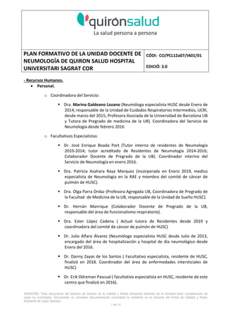 PLAN FORMATIVO DE LA UNIDAD DOCENTE DE
NEUMOLOGÍA DE QUIRON SALUD HOSPITAL
UNIVERSITARI SAGRAT COR
CÓDI: CO/PCL12a07/IA01/01
EDICIÓ: 3.0
ATENCIÓN: Todo documento del Sistema de Gestión de la Calidad y Medio Ambiente obtenido de la Intranet tiene consideración de
copia no controlada. Únicamente se considera documentación controlada la residente en la Intranet del Portal de Calidad y Medio
Ambiente de Capio Sanidad.
2 de 59
- Manual de Calidad idcsalud. Conjunto de documentos del Sistema de Calidad.
http://qualitat/proestrategics/gdpladecali/Doc%20Grup/Forms/AllItems.aspx
3.- REALITZACIÓ
UNIDAD DOCENTE DE NEUMOLOGÍA DEL HUSC
El Servicio de Neumología actual del HUSC nace de la fusión de varias unidades y servicios de varios
Hospitales y Clínicas de Barcelona.
El Hospital del Sagrat Cor inició su andadura en 1969 creándose en la década de los 70 una Unidad
de Neumología dependiente del Servicio de M. Interna. Dicha Unidad se fusionó con el prestigioso
Instituto de Neumología de Nuestra Señora de la Merced (1945-1979) -cuna de pioneros en la
Neumología española - en noviembre de 1980 bajo la batuta del Dr. Gerardo Manresa y su equipo.
En 1993 se fusionó con el Servicio de Neumología del Hospital Central de la Alianza. Desde 1996
hasta la actualidad ha desarrollado su actividad en el Hospital Universitari del Sagrat Cor (HUSC)
solicitando la acreditación para la formación en Neumología en 1995 que alcanzó en diciembre de
1996.
En la actualidad la actividad del Servicio integra y contiene casi toda la Cartera de Servicios
Neumológicos necesarios para la rotación del residente. El hospital cuenta con unidades de
Medicina Interna y sus especialidades, así como los servicios de Cardiología, Oncología, Cuidados
Intensivos (12 camas, renovado totalmente en 2010), Radiodiagnóstico y Cirugía Torácica, donde el
residente podrá realizar las rotaciones obligatorias contempladas en el programa de formación de
la especialidad fuera de la unidad de Neumología. Mantenemos un estrecho contacto con el
Servicio de Neumología del Hospital Clínic i Provincial de Barcelona (HCP) desde el año 2002 que
permite que nuestros residentes efectúen una estancia de 3 meses en la Unidad de Vigilancia
Intensiva Respiratoria (UVIR) y por su Unidad de funcionalismo respiratorio y hemodinámica
pulmonar (1 mes) para profundizar sus conocimientos y habilidades en dichas áreas.
Así mismo nuestros residentes disponen de la posibilidad de efectuar rotaciones externas en la
Unidad de Oncología neumológica del Hospital Duran y Reynalds, el Servicio de Infecciosas del
Hospital de Bellvitge o el del Hospital Clínic i Provincial así como en la subunidad de enfermedades
intersticiales de Hospital de Bellvitge. De igual forma estamos en conversaciones para poder
efectuar una estancia en la Unidad de VMNI del Hospital Parc Taulí, de reciente inauguración, que
dispone de los últimos avances técnicos en esta disciplina. Todas ellas, y alguna futura, para cubrir
de manera más profunda la orientación profesional que vaya adquiriendo el residente.
 