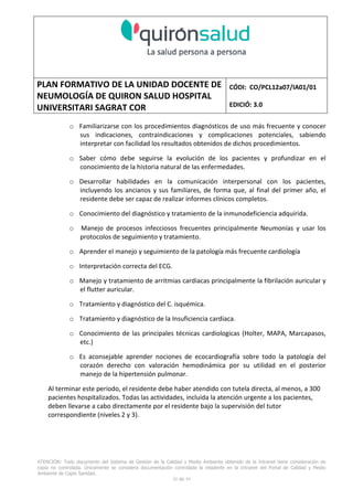 PLAN FORMATIVO DE LA UNIDAD DOCENTE DE
NEUMOLOGÍA DE QUIRON SALUD HOSPITAL
UNIVERSITARI SAGRAT COR
CÓDI: CO/PCL12a07/IA01/01
EDICIÓ: 3.0
ATENCIÓN: Todo documento del Sistema de Gestión de la Calidad y Medio Ambiente obtenido de la Intranet tiene consideración de
copia no controlada. Únicamente se considera documentación controlada la residente en la Intranet del Portal de Calidad y Medio
Ambiente de Capio Sanidad.
30 de 59
o Familiarizarse con los procedimientos diagnósticos de uso más frecuente y conocer
sus indicaciones, contraindicaciones y complicaciones potenciales, sabiendo
interpretar con facilidad los resultados obtenidos de dichos procedimientos.
o Saber cómo debe seguirse la evolución de los pacientes y profundizar en el
conocimiento de la historia natural de las enfermedades.
o Desarrollar habilidades en la comunicación interpersonal con los pacientes,
incluyendo los ancianos y sus familiares, de forma que, al final del primer año, el
residente debe ser capaz de realizar informes clínicos completos.
o Conocimiento del diagnóstico y tratamiento de la inmunodeficiencia adquirida.
o Manejo de procesos infecciosos frecuentes principalmente Neumonías y usar los
protocolos de seguimiento y tratamiento.
o Aprender el manejo y seguimiento de la patología más frecuente cardiología
o Interpretación correcta del ECG.
o Manejo y tratamiento de arritmias cardiacas principalmente la fibrilación auricular y
el flutter auricular.
o Tratamiento y diagnóstico del C. isquémica.
o Tratamiento y diagnóstico de la Insuficiencia cardiaca.
o Conocimiento de las principales técnicas cardiologicas (Holter, MAPA, Marcapasos,
etc.)
o Es aconsejable aprender nociones de ecocardiografía sobre todo la patología del
corazón derecho con valoración hemodinámica por su utilidad en el posterior
manejo de la hipertensión pulmonar.
Al terminar este período, el residente debe haber atendido con tutela directa, al menos, a 300
pacientes hospitalizados. Todas las actividades, incluida la atención urgente a los pacientes,
deben llevarse a cabo directamente por el residente bajo la supervisión del tutor
correspondiente (niveles 2 y 3).
 