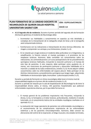 PLAN FORMATIVO DE LA UNIDAD DOCENTE DE
NEUMOLOGÍA DE QUIRON SALUD HOSPITAL
UNIVERSITARI SAGRAT COR
CÓDI: CO/PCL12a07/IA01/01
EDICIÓ: 3.0
ATENCIÓN: Todo documento del Sistema de Gestión de la Calidad y Medio Ambiente obtenido de la Intranet tiene consideración de
copia no controlada. Únicamente se considera documentación controlada la residente en la Intranet del Portal de Calidad y Medio
Ambiente de Capio Sanidad.
31 de 59
• 4.3.2 Segundo año de residencia. Durante el primer período del segundo año de formación
(formación genérica), el residente de Neumología debe:
o Incrementar sus habilidades y conocimientos en aspectos ya más detallados y
complejos de la interpretación de la radiografía simple de tórax y de la tomografía
axial computarizada torácica.
o Familiarizarse con las indicaciones e interpretación de otras técnicas diferentes de
imagen y comprender sus ventajas y sus limitaciones, (niveles 1 y 2).
o En la rotación por cirugía torácica el residente debe profundizar en el diagnóstico, la
estadificación, la historia natural, el manejo quirúrgico y el pronóstico de las
neoplasias torácicas. Asimismo, debe consolidar sus conocimientos sobre las
indicaciones, las contraindicaciones y el curso postoperatorio de los procedimientos
quirúrgicos torácicos habituales, incluyendo la resección pulmonar y el manejo de
este tipo de pacientes. A este respecto, debe participar como ayudante en, al
menos, seis resecciones de parénquima pulmonar y desarrollar habilidades en la
inserción y cuidado de los tubos endotorácicos, (niveles 2 y 3). Ha de adquirir sólidos
conocimientos sobre las enfermedades del espacio pleural. Debe participar en las
distintas intervenciones y procedimientos quirúrgicos que tengan lugar, adquiriendo
habilidades en broncoscopia rígida, broncoláser y pleuroscopia (niveles 2 y 3).
Durante su período de formación en clínica neumológica debe tener el mismo nivel de
responsabilidad exigido en el primer año de residencia (niveles 2 y 3).
Durante su período de rotación por la sala de hospitalización de Neumología ha de tener la
responsabilidad directa sobre, al menos, 150 pacientes hospitalizados que padezcan
enfermedades respiratorias diversas, por lo que debe formarse en:
o El manejo general de los problemas respiratorios más frecuentes, incluyendo la
disnea, la tos, la hemoptisis y el dolor torácico, profundizando, mediante el estudio
tutorizado, en el conocimiento teórico de las entidades nosológicas reseñadas en el
apartado 4.2.1.1.
o La evaluación del riesgo operatorio de pacientes con enfermedades neumológicas y
el reconocimiento de las complicaciones respiratorias de las enfermedades
sistémicas y de los pacientes inmunodeprimidos. Asimismo, debe conocer las
alteraciones del control de la respiración, la fatiga muscular y los estados terminales,
 