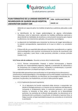 PLAN FORMATIVO DE LA UNIDAD DOCENTE DE
NEUMOLOGÍA DE QUIRON SALUD HOSPITAL
UNIVERSITARI SAGRAT COR
CÓDI: CO/PCL12a07/IA01/01
EDICIÓ: 3.0
ATENCIÓN: Todo documento del Sistema de Gestión de la Calidad y Medio Ambiente obtenido de la Intranet tiene consideración de
copia no controlada. Únicamente se considera documentación controlada la residente en la Intranet del Portal de Calidad y Medio
Ambiente de Capio Sanidad.
32 de 59
debiendo ser capaz de aplicar las medidas terapéuticas o paliativas adecuadas a cada
caso.
o La identificación de los riesgos epidemiológicos de algunas enfermedades
infecciosas, como la tuberculosis, aplicando las medidas profilácticas oportunas y
desarrollando las habilidades de enseñanza y comunicación necesarias para mejorar
la adherencia a los tratamientos aplicados a los pacientes neumológicos.
o La adquisición de habilidades para interpretar las técnicas de imagen aprendidas en
la rotación correspondiente, especialmente en lo que se refiere a su correlación
clínica.
o El desarrollo de una capacidad adecuada para interpretar razonadamente un registro
electrocardiográfico, para practicar correctamente las técnicas de resucitación vital
básica y avanzada, y para llevar a cabo punciones arteriales y venosas centrales
(niveles 1 y 2)
4.3.3 Tercer año de residencia. –Durante su tercer año el residente debe:
o 4.3.3.1 Técnicas instrumentales: Empezar a realizar broncoscopias y biopsias
pleurales con responsabilidad progresiva, llegando a comprender las indicaciones y
las limitaciones de la biopsia pulmonar, incluyendo la transbronquial, la punción-
aspiración pulmonar y la biopsia quirúrgica, (niveles 1 y 2).
Este período debe aprovecharse para profundizar en el aprendizaje de las alteraciones y
características anatomopatológicas y microbiológicas de las enfermedades respiratorias más
frecuentes, incluyendo las neoplásicas, las infecciosas, las inmunológico-intersticiales, las
vasculares, las pleurales y las mediastínicas, así como el daño pulmonar agudo.
o 4.3.3.2 Exploración funcional respiratoria:
En el laboratorio de función respiratoria debe alcanzar a comprender con
detalle la fisiología pulmonar y su relación con las mediciones del laboratorio,
incluyendo el atrapamiento aéreo, la restricción pulmonar y de la pared
torácica, la limitación al flujo aéreo, la reducción de la distensibilidad
pulmonar, las anomalías de la difusión alveolo-capilar, las alteraciones en la
distribución de la ventilación y la perfusión, la limitación al ejercicio físico, la
fatiga muscular, la hiperreactividad bronquial y las anomalías en el control de
la ventilación.
 