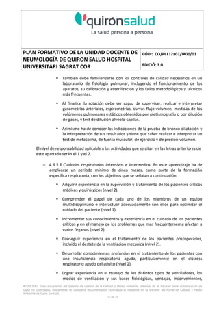 PLAN FORMATIVO DE LA UNIDAD DOCENTE DE
NEUMOLOGÍA DE QUIRON SALUD HOSPITAL
UNIVERSITARI SAGRAT COR
CÓDI: CO/PCL12a07/IA01/01
EDICIÓ: 3.0
ATENCIÓN: Todo documento del Sistema de Gestión de la Calidad y Medio Ambiente obtenido de la Intranet tiene consideración de
copia no controlada. Únicamente se considera documentación controlada la residente en la Intranet del Portal de Calidad y Medio
Ambiente de Capio Sanidad.
33 de 59
También debe familiarizarse con los controles de calidad necesarios en un
laboratorio de fisiología pulmonar, incluyendo el funcionamiento de los
aparatos, su calibración y esterilización y los fallos metodológicos y técnicos
más frecuentes.
Al finalizar la rotación debe ser capaz de supervisar, realizar e interpretar
gasometrías arteriales, espirometrías, curvas flujo-volumen, medidas de los
volúmenes pulmonares estáticos obtenidos por pletismografía o por dilución
de gases, y test de difusión alveolo-capilar.
Asimismo ha de conocer las indicaciones de la prueba de bronco-dilatación y
la interpretación de sus resultados y tiene que saber realizar e interpretar un
test de metacolina, de fuerza muscular, de ejercicio y de presión-volumen.
El nivel de responsabilidad aplicable a las actividades que se citan en las letras anteriores de
este apartado serán el 1 y el 2.
o 4.3.3.3 Cuidados respiratorios intensivos e intermedios: En este aprendizaje ha de
emplearse un período mínimo de cinco meses, como parte de la formación
específica respiratoria, con los objetivos que se señalan a continuación:
Adquirir experiencia en la supervisión y tratamiento de los pacientes críticos
médicos y quirúrgicos (nivel 2).
Comprender el papel de cada uno de los miembros de un equipo
multidisciplinario e interactuar adecuadamente con ellos para optimizar el
cuidado del paciente (nivel 1).
Incrementar sus conocimientos y experiencia en el cuidado de los pacientes
críticos y en el manejo de los problemas que más frecuentemente afectan a
varios órganos (nivel 2).
Conseguir experiencia en el tratamiento de los pacientes postoperados,
incluido el destete de la ventilación mecánica (nivel 2).
Desarrollar conocimientos profundos en el tratamiento de los pacientes con
una insuficiencia respiratoria aguda, particularmente en el distress
respiratorio agudo del adulto (nivel 2).
Lograr experiencia en el manejo de los distintos tipos de ventiladores, los
modos de ventilación y sus bases fisiológicas, ventajas, inconvenientes,
 