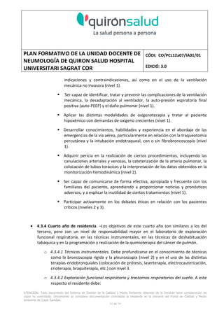 PLAN FORMATIVO DE LA UNIDAD DOCENTE DE
NEUMOLOGÍA DE QUIRON SALUD HOSPITAL
UNIVERSITARI SAGRAT COR
CÓDI: CO/PCL12a07/IA01/01
EDICIÓ: 3.0
ATENCIÓN: Todo documento del Sistema de Gestión de la Calidad y Medio Ambiente obtenido de la Intranet tiene consideración de
copia no controlada. Únicamente se considera documentación controlada la residente en la Intranet del Portal de Calidad y Medio
Ambiente de Capio Sanidad.
34 de 59
indicaciones y contraindicaciones, así como en el uso de la ventilación
mecánica no invasora (nivel 1).
Ser capaz de identificar, tratar y prevenir las complicaciones de la ventilación
mecánica, la desadaptación al ventilador, la auto-presión espiratoria final
positiva (auto-PEEP) y el daño pulmonar (nivel 1).
Aplicar las distintas modalidades de oxigenoterapia y tratar al paciente
hipoxémico con demandas de oxígeno crecientes (nivel 1).
Desarrollar conocimientos, habilidades y experiencia en el abordaje de las
emergencias de la vía aérea, particularmente en relación con la traqueotomía
percutánea y la intubación endotraqueal, con o sin fibrobroncoscopio (nivel
1).
Adquirir pericia en la realización de ciertos procedimientos, incluyendo las
canulaciones arteriales y venosas, la cateterización de la arteria pulmonar, la
colocación de tubos torácicos y la interpretación de los datos obtenidos en la
monitorización hemodinámica (nivel 2).
Ser capaz de comunicarse de forma efectiva, apropiada y frecuente con los
familiares del paciente, aprendiendo a proporcionar noticias y pronósticos
adversos, y a explicar la inutilidad de ciertos tratamientos (nivel 1).
Participar activamente en los debates éticos en relación con los pacientes
críticos (niveles 2 y 3).
• 4.3.4 Cuarto año de residencia. –Los objetivos de este cuarto año son similares a los del
tercero, pero con un nivel de responsabilidad mayor en el laboratorio de exploración
funcional respiratoria, en las técnicas instrumentales, en las técnicas de deshabituación
tabáquica y en la programación y realización de la quimioterapia del cáncer de pulmón.
o 4.3.4.1 Técnicas instrumentales. Debe profundizarse en el conocimiento de técnicas
como la broncoscopia rígida y la pleuroscopia (nivel 2) y en el uso de las distintas
terapias endobronquiales (colocación de prótesis, laserterapia, electrocauterización,
crioterapia, braquiterapia, etc.) con nivel 3.
o 4.3.4.2 Exploración funcional respiratoria y trastornos respiratorios del sueño. A este
respecto el residente debe:
 