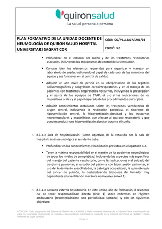 PLAN FORMATIVO DE LA UNIDAD DOCENTE DE
NEUMOLOGÍA DE QUIRON SALUD HOSPITAL
UNIVERSITARI SAGRAT COR
CÓDI: CO/PCL12a07/IA01/01
EDICIÓ: 3.0
ATENCIÓN: Todo documento del Sistema de Gestión de la Calidad y Medio Ambiente obtenido de la Intranet tiene consideración de
copia no controlada. Únicamente se considera documentación controlada la residente en la Intranet del Portal de Calidad y Medio
Ambiente de Capio Sanidad.
35 de 59
Profundizar en el estudio del sueño y de los trastornos respiratorios
asociados, incluyendo los mecanismos de control de la ventilación.
Conocer bien los elementos requeridos para organizar y manejar un
laboratorio de sueño, incluyendo el papel de cada uno de los miembros del
equipo y sus funciones en el control de calidad.
Adquirir un alto nivel de pericia en la interpretación de los registros
polisomnográficos y poligráficos cardiorrespiratorios y en el manejo de los
pacientes con trastornos respiratorios nocturnos, incluyendo la prescripción
y el ajuste de los equipos de CPAP, el uso y las indicaciones de los
dispositivos orales y el papel esperado de los procedimientos quirúrgicos.
Adquirir conocimientos detallados sobre los trastornos ventilatorios de
origen central, incluyendo la respiración periódica, el síndrome de
hipoventilación central, la hipoventilación-obesidad y los trastornos
neuromusculares y esqueléticos que afectan al aparato respiratorio y que
pueden producir una hipoventilación alveolar durante el sueño.
o 4.3.4.3 Sala de hospitalización. Como objetivos de la rotación por la sala de
hospitalización neumológica el residente debe:
Profundizar en los conocimientos y habilidades previstos en el apartado 4.2.
Tener la máxima responsabilidad en el manejo de los pacientes neumológicos
de todos los niveles de complejidad, incluyendo los aspectos más específicos
del manejo del paciente respiratorio, como las indicaciones y el cuidado del
trasplante pulmonar, el estudio del paciente con hipertensión pulmonar, el
uso del tratamiento vasodilatador, la patología ocupacional, la quimioterapia
del cáncer de pulmón, la deshabituación tabáquica del fumador muy
dependiente y la ventilación mecánica no invasiva. (nivel 1).
o 4.3.4.4 Consulta externa hospitalaria. En este último año de formación el residente
ha de tener responsabilidad directa (nivel 1) sobre enfermos en régimen
ambulatorio (recomendándose una periodicidad semanal) y con los siguientes
objetivos:
 