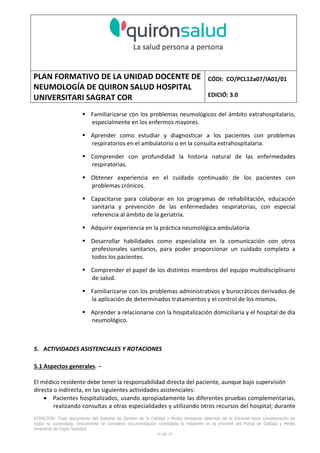 PLAN FORMATIVO DE LA UNIDAD DOCENTE DE
NEUMOLOGÍA DE QUIRON SALUD HOSPITAL
UNIVERSITARI SAGRAT COR
CÓDI: CO/PCL12a07/IA01/01
EDICIÓ: 3.0
ATENCIÓN: Todo documento del Sistema de Gestión de la Calidad y Medio Ambiente obtenido de la Intranet tiene consideración de
copia no controlada. Únicamente se considera documentación controlada la residente en la Intranet del Portal de Calidad y Medio
Ambiente de Capio Sanidad.
36 de 59
Familiarizarse con los problemas neumológicos del ámbito extrahospitalario,
especialmente en los enfermos mayores.
Aprender como estudiar y diagnosticar a los pacientes con problemas
respiratorios en el ambulatorio o en la consulta extrahospitalaria.
Comprender con profundidad la historia natural de las enfermedades
respiratorias.
Obtener experiencia en el cuidado continuado de los pacientes con
problemas crónicos.
Capacitarse para colaborar en los programas de rehabilitación, educación
sanitaria y prevención de las enfermedades respiratorias, con especial
referencia al ámbito de la geriatría.
Adquirir experiencia en la práctica neumológica ambulatoria.
Desarrollar habilidades como especialista en la comunicación con otros
profesionales sanitarios, para poder proporcionar un cuidado completo a
todos los pacientes.
Comprender el papel de los distintos miembros del equipo multidisciplinario
de salud.
Familiarizarse con los problemas administrativos y burocráticos derivados de
la aplicación de determinados tratamientos y el control de los mismos.
Aprender a relacionarse con la hospitalización domiciliaria y el hospital de día
neumológico.
5. ACTIVIDADES ASISTENCIALES Y ROTACIONES
5.1 Aspectos generales. –
El médico residente debe tener la responsabilidad directa del paciente, aunque bajo supervisión
directa o indirecta, en las siguientes actividades asistenciales:
• Pacientes hospitalizados, usando apropiadamente las diferentes pruebas complementarias,
realizando consultas a otras especialidades y utilizando otros recursos del hospital; durante
 