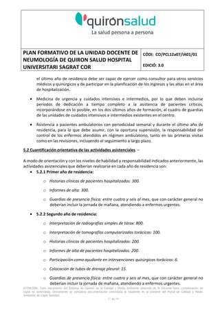 PLAN FORMATIVO DE LA UNIDAD DOCENTE DE
NEUMOLOGÍA DE QUIRON SALUD HOSPITAL
UNIVERSITARI SAGRAT COR
CÓDI: CO/PCL12a07/IA01/01
EDICIÓ: 3.0
ATENCIÓN: Todo documento del Sistema de Gestión de la Calidad y Medio Ambiente obtenido de la Intranet tiene consideración de
copia no controlada. Únicamente se considera documentación controlada la residente en la Intranet del Portal de Calidad y Medio
Ambiente de Capio Sanidad.
37 de 59
el último año de residencia debe ser capaz de ejercer como consultor para otros servicios
médicos y quirúrgicos y de participar en la planificación de los ingresos y las altas en el área
de hospitalización.
• Medicina de urgencia y cuidados intensivos e intermedios, por lo que deben incluirse
períodos de dedicación a tiempo completo a la asistencia de pacientes críticos,
incorporándose en lo posible, en los dos últimos años de formación, al cuadro de guardias
de las unidades de cuidados intensivos e intermedios existentes en el centro.
• Asistencia a pacientes ambulatorios con periodicidad semanal y durante el último año de
residencia, para lo que debe asumir, con la oportuna supervisión, la responsabilidad del
control de los enfermos atendidos en régimen ambulatorio, tanto en las primeras visitas
como en las revisiones, incluyendo el seguimiento a largo plazo.
5.2 Cuantificación orientativa de las actividades asistenciales. –
A modo de orientación y con los niveles de habilidad y responsabilidad indicados anteriormente, las
actividades asistenciales que deberían realizarse en cada año de residencia son:
• 5.2.1 Primer año de residencia:
o Historias clínicas de pacientes hospitalizados: 300.
o Informes de alta: 300.
o Guardias de presencia física: entre cuatro y seis al mes, que con carácter general no
deberían incluir la jornada de mañana, atendiendo a enfermos urgentes.
• 5.2.2 Segundo año de residencia:
o Interpretación de radiografías simples de tórax: 800.
o Interpretación de tomografías computarizadas torácicas: 100.
o Historias clínicas de pacientes hospitalizados: 200.
o Informes de alta de pacientes hospitalizados: 200.
o Participación como ayudante en intervenciones quirúrgicas torácicas: 6.
o Colocación de tubos de drenaje pleural: 15.
o Guardias de presencia física: entre cuatro y seis al mes, que con carácter general no
deberían incluir la jornada de mañana, atendiendo a enfermos urgentes.
 