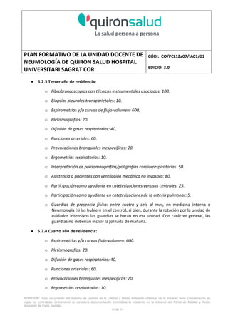 PLAN FORMATIVO DE LA UNIDAD DOCENTE DE
NEUMOLOGÍA DE QUIRON SALUD HOSPITAL
UNIVERSITARI SAGRAT COR
CÓDI: CO/PCL12a07/IA01/01
EDICIÓ: 3.0
ATENCIÓN: Todo documento del Sistema de Gestión de la Calidad y Medio Ambiente obtenido de la Intranet tiene consideración de
copia no controlada. Únicamente se considera documentación controlada la residente en la Intranet del Portal de Calidad y Medio
Ambiente de Capio Sanidad.
38 de 59
• 5.2.3 Tercer año de residencia:
o Fibrobroncoscopias con técnicas instrumentales asociadas: 100.
o Biopsias pleurales transparietales: 10.
o Espirometrías y/o curvas de flujo-volumen: 600.
o Pletismografías: 20.
o Difusión de gases respiratorios: 40.
o Punciones arteriales: 60.
o Provocaciones bronquiales inespecíficas: 20.
o Ergometrías respiratorias: 10.
o Interpretación de polisomnografías/poligrafías cardiorrespiratorias: 50.
o Asistencia a pacientes con ventilación mecánica no invasora: 80.
o Participación como ayudante en cateterizaciones venosas centrales: 25.
o Participación como ayudante en cateterizaciones de la arteria pulmonar: 5.
o Guardias de presencia física: entre cuatro y seis al mes, en medicina interna o
Neumología (si las hubiere en el centro), si bien, durante la rotación por la unidad de
cuidados intensivos las guardias se harán en esa unidad. Con carácter general, las
guardias no deberían incluir la jornada de mañana.
• 5.2.4 Cuarto año de residencia:
o Espirometrías y/o curvas flujo-volumen: 600.
o Pletismografías: 20.
o Difusión de gases respiratorios: 40.
o Punciones arteriales: 60.
o Provocaciones bronquiales inespecíficas: 20.
o Ergometrías respiratorias: 10.
 