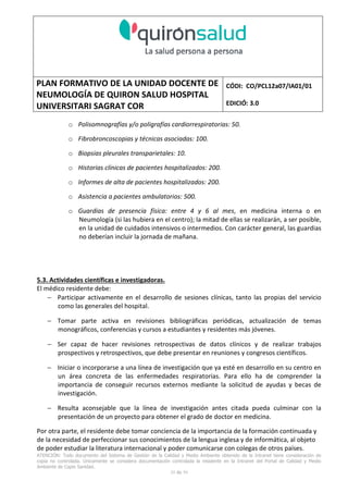 PLAN FORMATIVO DE LA UNIDAD DOCENTE DE
NEUMOLOGÍA DE QUIRON SALUD HOSPITAL
UNIVERSITARI SAGRAT COR
CÓDI: CO/PCL12a07/IA01/01
EDICIÓ: 3.0
ATENCIÓN: Todo documento del Sistema de Gestión de la Calidad y Medio Ambiente obtenido de la Intranet tiene consideración de
copia no controlada. Únicamente se considera documentación controlada la residente en la Intranet del Portal de Calidad y Medio
Ambiente de Capio Sanidad.
39 de 59
o Polisomnografías y/o poligrafías cardiorrespiratorias: 50.
o Fibrobroncoscopias y técnicas asociadas: 100.
o Biopsias pleurales transparietales: 10.
o Historias clínicas de pacientes hospitalizados: 200.
o Informes de alta de pacientes hospitalizados: 200.
o Asistencia a pacientes ambulatorios: 500.
o Guardias de presencia física: entre 4 y 6 al mes, en medicina interna o en
Neumología (si las hubiera en el centro); la mitad de ellas se realizarán, a ser posible,
en la unidad de cuidados intensivos o intermedios. Con carácter general, las guardias
no deberían incluir la jornada de mañana.
5.3. Actividades científicas e investigadoras.
El médico residente debe:
− Participar activamente en el desarrollo de sesiones clínicas, tanto las propias del servicio
como las generales del hospital.
− Tomar parte activa en revisiones bibliográficas periódicas, actualización de temas
monográficos, conferencias y cursos a estudiantes y residentes más jóvenes.
− Ser capaz de hacer revisiones retrospectivas de datos clínicos y de realizar trabajos
prospectivos y retrospectivos, que debe presentar en reuniones y congresos científicos.
− Iniciar o incorporarse a una línea de investigación que ya esté en desarrollo en su centro en
un área concreta de las enfermedades respiratorias. Para ello ha de comprender la
importancia de conseguir recursos externos mediante la solicitud de ayudas y becas de
investigación.
− Resulta aconsejable que la línea de investigación antes citada pueda culminar con la
presentación de un proyecto para obtener el grado de doctor en medicina.
Por otra parte, el residente debe tomar conciencia de la importancia de la formación continuada y
de la necesidad de perfeccionar sus conocimientos de la lengua inglesa y de informática, al objeto
de poder estudiar la literatura internacional y poder comunicarse con colegas de otros países.
 