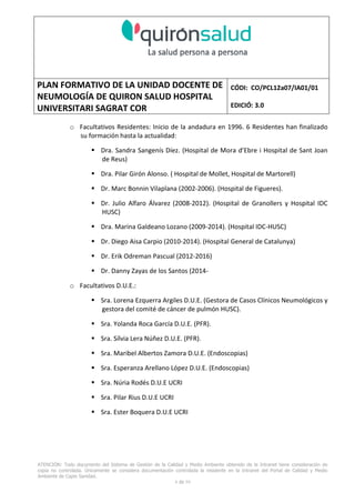 PLAN FORMATIVO DE LA UNIDAD DOCENTE DE
NEUMOLOGÍA DE QUIRON SALUD HOSPITAL
UNIVERSITARI SAGRAT COR
CÓDI: CO/PCL12a07/IA01/01
EDICIÓ: 3.0
ATENCIÓN: Todo documento del Sistema de Gestión de la Calidad y Medio Ambiente obtenido de la Intranet tiene consideración de
copia no controlada. Únicamente se considera documentación controlada la residente en la Intranet del Portal de Calidad y Medio
Ambiente de Capio Sanidad.
2 de 59
- Manual de Calidad idcsalud. Conjunto de documentos del Sistema de Calidad.
http://qualitat/proestrategics/gdpladecali/Doc%20Grup/Forms/AllItems.aspx
3.- REALITZACIÓ
UNIDAD DOCENTE DE NEUMOLOGÍA DEL HUSC
El Servicio de Neumología actual del HUSC nace de la fusión de varias unidades y servicios de varios
Hospitales y Clínicas de Barcelona.
El Hospital del Sagrat Cor inició su andadura en 1969 creándose en la década de los 70 una Unidad
de Neumología dependiente del Servicio de M. Interna. Dicha Unidad se fusionó con el prestigioso
Instituto de Neumología de Nuestra Señora de la Merced (1945-1979) -cuna de pioneros en la
Neumología española - en noviembre de 1980 bajo la batuta del Dr. Gerardo Manresa y su equipo.
En 1993 se fusionó con el Servicio de Neumología del Hospital Central de la Alianza. Desde 1996
hasta la actualidad ha desarrollado su actividad en el Hospital Universitari del Sagrat Cor (HUSC)
solicitando la acreditación para la formación en Neumología en 1995 que alcanzó en diciembre de
1996.
En la actualidad la actividad del Servicio integra y contiene casi toda la Cartera de Servicios
Neumológicos necesarios para la rotación del residente. El hospital cuenta con unidades de
Medicina Interna y sus especialidades, así como los servicios de Cardiología, Oncología, Cuidados
Intensivos (12 camas, renovado totalmente en 2010), Radiodiagnóstico y Cirugía Torácica, donde el
residente podrá realizar las rotaciones obligatorias contempladas en el programa de formación de
la especialidad fuera de la unidad de Neumología. Mantenemos un estrecho contacto con el
Servicio de Neumología del Hospital Clínic i Provincial de Barcelona (HCP) desde el año 2002 que
permite que nuestros residentes efectúen una estancia de 3 meses en la Unidad de Vigilancia
Intensiva Respiratoria (UVIR) y por su Unidad de funcionalismo respiratorio y hemodinámica
pulmonar (1 mes) para profundizar sus conocimientos y habilidades en dichas áreas.
Así mismo nuestros residentes disponen de la posibilidad de efectuar rotaciones externas en la
Unidad de Oncología neumológica del Hospital Duran y Reynalds, el Servicio de Infecciosas del
Hospital de Bellvitge o el del Hospital Clínic i Provincial así como en la subunidad de enfermedades
intersticiales de Hospital de Bellvitge. De igual forma estamos en conversaciones para poder
efectuar una estancia en la Unidad de VMNI del Hospital Parc Taulí, de reciente inauguración, que
dispone de los últimos avances técnicos en esta disciplina. Todas ellas, y alguna futura, para cubrir
de manera más profunda la orientación profesional que vaya adquiriendo el residente.
 