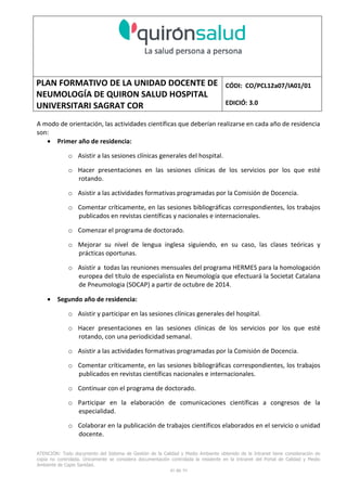 PLAN FORMATIVO DE LA UNIDAD DOCENTE DE
NEUMOLOGÍA DE QUIRON SALUD HOSPITAL
UNIVERSITARI SAGRAT COR
CÓDI: CO/PCL12a07/IA01/01
EDICIÓ: 3.0
ATENCIÓN: Todo documento del Sistema de Gestión de la Calidad y Medio Ambiente obtenido de la Intranet tiene consideración de
copia no controlada. Únicamente se considera documentación controlada la residente en la Intranet del Portal de Calidad y Medio
Ambiente de Capio Sanidad.
40 de 59
A modo de orientación, las actividades científicas que deberían realizarse en cada año de residencia
son:
• Primer año de residencia:
o Asistir a las sesiones clínicas generales del hospital.
o Hacer presentaciones en las sesiones clínicas de los servicios por los que esté
rotando.
o Asistir a las actividades formativas programadas por la Comisión de Docencia.
o Comentar críticamente, en las sesiones bibliográficas correspondientes, los trabajos
publicados en revistas científicas y nacionales e internacionales.
o Comenzar el programa de doctorado.
o Mejorar su nivel de lengua inglesa siguiendo, en su caso, las clases teóricas y
prácticas oportunas.
o Asistir a todas las reuniones mensuales del programa HERMES para la homologación
europea del título de especialista en Neumología que efectuará la Societat Catalana
de Pneumologia (SOCAP) a partir de octubre de 2014.
• Segundo año de residencia:
o Asistir y participar en las sesiones clínicas generales del hospital.
o Hacer presentaciones en las sesiones clínicas de los servicios por los que esté
rotando, con una periodicidad semanal.
o Asistir a las actividades formativas programadas por la Comisión de Docencia.
o Comentar críticamente, en las sesiones bibliográficas correspondientes, los trabajos
publicados en revistas científicas nacionales e internacionales.
o Continuar con el programa de doctorado.
o Participar en la elaboración de comunicaciones científicas a congresos de la
especialidad.
o Colaborar en la publicación de trabajos científicos elaborados en el servicio o unidad
docente.
 
