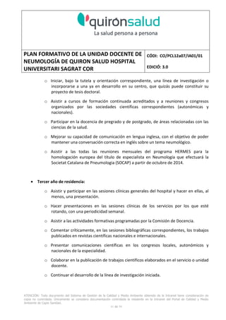 PLAN FORMATIVO DE LA UNIDAD DOCENTE DE
NEUMOLOGÍA DE QUIRON SALUD HOSPITAL
UNIVERSITARI SAGRAT COR
CÓDI: CO/PCL12a07/IA01/01
EDICIÓ: 3.0
ATENCIÓN: Todo documento del Sistema de Gestión de la Calidad y Medio Ambiente obtenido de la Intranet tiene consideración de
copia no controlada. Únicamente se considera documentación controlada la residente en la Intranet del Portal de Calidad y Medio
Ambiente de Capio Sanidad.
41 de 59
o Iniciar, bajo la tutela y orientación correspondiente, una línea de investigación o
incorporarse a una ya en desarrollo en su centro, que quizás puede constituir su
proyecto de tesis doctoral.
o Asistir a cursos de formación continuada acreditados y a reuniones y congresos
organizados por las sociedades científicas correspondientes (autonómicas y
nacionales).
o Participar en la docencia de pregrado y de postgrado, de áreas relacionadas con las
ciencias de la salud.
o Mejorar su capacidad de comunicación en lengua inglesa, con el objetivo de poder
mantener una conversación correcta en inglés sobre un tema neumológico.
o Asistir a las todas las reuniones mensuales del programa HERMES para la
homologación europea del título de especialista en Neumología que efectuará la
Societat Catalana de Pneumologia (SOCAP) a partir de octubre de 2014.
• Tercer año de residencia:
o Asistir y participar en las sesiones clínicas generales del hospital y hacer en ellas, al
menos, una presentación.
o Hacer presentaciones en las sesiones clínicas de los servicios por los que esté
rotando, con una periodicidad semanal.
o Asistir a las actividades formativas programadas por la Comisión de Docencia.
o Comentar críticamente, en las sesiones bibliográficas correspondientes, los trabajos
publicados en revistas científicas nacionales e internacionales.
o Presentar comunicaciones científicas en los congresos locales, autonómicos y
nacionales de la especialidad.
o Colaborar en la publicación de trabajos científicos elaborados en el servicio o unidad
docente.
o Continuar el desarrollo de la línea de investigación iniciada.
 