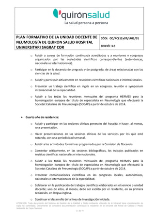 PLAN FORMATIVO DE LA UNIDAD DOCENTE DE
NEUMOLOGÍA DE QUIRON SALUD HOSPITAL
UNIVERSITARI SAGRAT COR
CÓDI: CO/PCL12a07/IA01/01
EDICIÓ: 3.0
ATENCIÓN: Todo documento del Sistema de Gestión de la Calidad y Medio Ambiente obtenido de la Intranet tiene consideración de
copia no controlada. Únicamente se considera documentación controlada la residente en la Intranet del Portal de Calidad y Medio
Ambiente de Capio Sanidad.
42 de 59
o Asistir a cursos de formación continuada acreditados y a reuniones y congresos
organizados por las sociedades científicas correspondientes (autonómicas,
nacionales e internacionales).
o Participar en la docencia de pregrado y de postgrado, de áreas relacionadas con las
ciencias de la salud.
o Asistir y participar activamente en reuniones científicas nacionales e internacionales.
o Presentar un trabajo científico en inglés en un congreso, reunión o symposium
internacional de la especialidad.
o Asistir a las todas las reuniones mensuales del programa HERMES para la
homologación europea del título de especialista en Neumología que efectuará la
Societat Catalana de Pneumologia (SOCAP) a partir de octubre de 2014.
• Cuarto año de residencia:
o Asistir y participar en las sesiones clínicas generales del hospital y hacer, al menos,
una presentación.
o Hacer presentaciones en las sesiones clínicas de los servicios por los que esté
rotando, con una periodicidad semanal.
o Asistir a las actividades formativas programadas por la Comisión de Docencia.
o Comentar críticamente, en las sesiones bibliográficas, los trabajos publicados en
revistas científicas nacionales e internacionales.
o Asistir a las todas las reuniones mensuales del programa HERMES para la
homologación europea del título de especialista en Neumología que efectuará la
Societat Catalana de Pneumologia (SOCAP) a partir de octubre de 2014.
o Presentar comunicaciones científicas en los congresos locales, autonómicos,
nacionales e internacionales de la especialidad.
o Colaborar en la publicación de trabajos científicos elaborados en el servicio o unidad
docente; uno de ellos, al menos, debe ser escrito por el residente, en su primera
redacción, en lengua inglesa.
o Continuar el desarrollo de la línea de investigación iniciada.
 