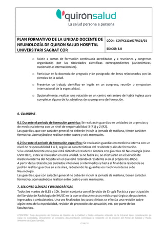 PLAN FORMATIVO DE LA UNIDAD DOCENTE DE
NEUMOLOGÍA DE QUIRON SALUD HOSPITAL
UNIVERSITARI SAGRAT COR
CÓDI: CO/PCL12a07/IA01/01
EDICIÓ: 3.0
ATENCIÓN: Todo documento del Sistema de Gestión de la Calidad y Medio Ambiente obtenido de la Intranet tiene consideración de
copia no controlada. Únicamente se considera documentación controlada la residente en la Intranet del Portal de Calidad y Medio
Ambiente de Capio Sanidad.
43 de 59
o Asistir a cursos de formación continuada acreditados y a reuniones y congresos
organizados por las sociedades científicas correspondientes (autonómicas,
nacionales e internacionales).
o Participar en la docencia de pregrado y de postgrado, de áreas relacionadas con las
ciencias de la salud.
o Presentar un trabajo científico en inglés en un congreso, reunión o symposium
internacional de la especialidad.
o Opcionalmente, realizar una rotación en un centro extranjero de habla inglesa para
completar alguno de los objetivos de su programa de formación.
6. GUARDIAS
6.1 Durante el periodo de formación genérica: Se realizarán guardias en unidades de urgencias y
de medicina interna con un nivel de responsabilidad 3 (R1) y 2 (R2).
Las guardias, que con carácter general no deberán incluir la jornada de mañana, tienen carácter
formativo, aconsejándose realizar entre cuatro y seis mensuales.
6.2 Durante el periodo de formación específica: Se realizarán guardias en medicina interna con un
nivel de responsabilidad 1 ó 2, según las características del residente y año de formación.
Si la unidad docente en la que está rotando el residente contara con guardias de Neumología (caso
UVIR HCP), éstas se realizarán en esta unidad. Si no fuera así, se efectuarán en el servicio de
medicina interna del hospital en el que esté rotando el residente o en el propio IDC-HUSC.
A partir de la rotación por cuidados intensivos o intermedios y hasta el final de la residencia se
podrán realizar guardias en esta área, reduciendo las guardias en medicina interna o de
Neumología.
Las guardias, que con carácter general no deberán incluir la jornada de mañana, tienen carácter
formativo, aconsejándose realizar entre cuatro y seis mensuales.
7. SESIONES CLÍNICAS Y BIBLIOGRÁFICAS
Todos los martes de 8,15 a 10h. Sesión conjunta con el Servicio de Cirugía Torácica y participación
del Servicio de Radiología del HUSC en la que se discuten casos médico-quirúrgicos de pacientes
ingresados o ambulatorios. Una vez finalizados los casos clínicos se efectúa una revisión sobre
algún tema de la especialidad, revisión de protocolos de actuación, etc. por parte de los
facultativos.
 