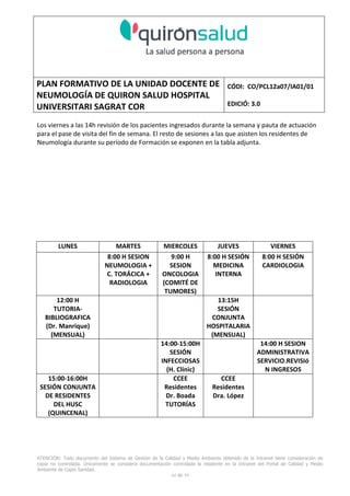 PLAN FORMATIVO DE LA UNIDAD DOCENTE DE
NEUMOLOGÍA DE QUIRON SALUD HOSPITAL
UNIVERSITARI SAGRAT COR
CÓDI: CO/PCL12a07/IA01/01
EDICIÓ: 3.0
ATENCIÓN: Todo documento del Sistema de Gestión de la Calidad y Medio Ambiente obtenido de la Intranet tiene consideración de
copia no controlada. Únicamente se considera documentación controlada la residente en la Intranet del Portal de Calidad y Medio
Ambiente de Capio Sanidad.
44 de 59
Los viernes a las 14h revisión de los pacientes ingresados durante la semana y pauta de actuación
para el pase de visita del fin de semana. El resto de sesiones a las que asisten los residentes de
Neumología durante su período de Formación se exponen en la tabla adjunta.
LUNES MARTES MIERCOLES JUEVES VIERNES
8:00 H SESION
NEUMOLOGIA +
C. TORÁCICA +
RADIOLOGIA
9:00 H
SESION
ONCOLOGIA
(COMITÉ DE
TUMORES)
8:00 H SESIÓN
MEDICINA
INTERNA
8:00 H SESIÓN
CARDIOLOGIA
12:00 H
TUTORIA-
BIBLIOGRAFICA
(Dr. Manrique)
(MENSUAL)
13:15H
SESIÓN
CONJUNTA
HOSPITALARIA
(MENSUAL)
14:00-15:00H
SESIÓN
INFECCIOSAS
(H. Clínic)
14:00 H SESION
ADMINISTRATIVA
SERVICIO.REVISIó
N INGRESOS
15:00-16:00H
SESIÓN CONJUNTA
DE RESIDENTES
DEL HUSC
(QUINCENAL)
CCEE
Residentes
Dr. Boada
TUTORÍAS
CCEE
Residentes
Dra. López
 