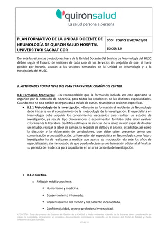 PLAN FORMATIVO DE LA UNIDAD DOCENTE DE
NEUMOLOGÍA DE QUIRON SALUD HOSPITAL
UNIVERSITARI SAGRAT COR
CÓDI: CO/PCL12a07/IA01/01
EDICIÓ: 3.0
ATENCIÓN: Todo documento del Sistema de Gestión de la Calidad y Medio Ambiente obtenido de la Intranet tiene consideración de
copia no controlada. Únicamente se considera documentación controlada la residente en la Intranet del Portal de Calidad y Medio
Ambiente de Capio Sanidad.
45 de 59
Durante las estancias o rotaciones fuera de la Unidad Docente del Servicio de Neumología del HUSC
deben seguir el horario de sesiones de cada uno de los Servicios sin perjuicio de que, si fuera
posible por horario, acudan a las sesiones semanales de la Unidad de Neumología y a la
Hospitalaria del HUSC.
8. ACTIVIDADES FORMATIVAS DEL PLAN TRANSVERSAL COMÚN DEL CENTRO
8.1 Formación transversal. –Es recomendable que la formación incluida en este apartado se
organice por la comisión de docencia, para todos los residentes de las distintas especialidades.
Cuando esto no sea posible se organizará a través de cursos, reuniones o sesiones específicas.
• 8.1.1 Metodología de la investigación. –Durante su formación el residente de Neumología
debe iniciarse en el conocimiento de la metodología de la investigación. El especialista en
Neumología debe adquirir los conocimientos necesarios para realizar un estudio de
investigación, ya sea de tipo observacional o experimental. También debe saber evaluar
críticamente la literatura científica relativa a las ciencias de la salud, siendo capaz de diseñar
un estudio, realizar la labor de campo, la recogida de datos y el análisis estadístico, así como
la discusión y la elaboración de conclusiones, que debe saber presentar como una
comunicación o una publicación. La formación del especialista en Neumología como futuro
investigador ha de realizarse a medida que avanza su maduración durante los años de
especialización, sin menoscabo de que pueda efectuarse una formación adicional al finalizar
su período de residencia para capacitarse en un área concreta de investigación.
• 8.1.2 Bioética.
o Relación médico-paciente.
Humanismo y medicina.
Consentimiento informado.
Consentimiento del menor y del paciente incapacitado.
Confidencialidad, secreto profesional y veracidad.
 