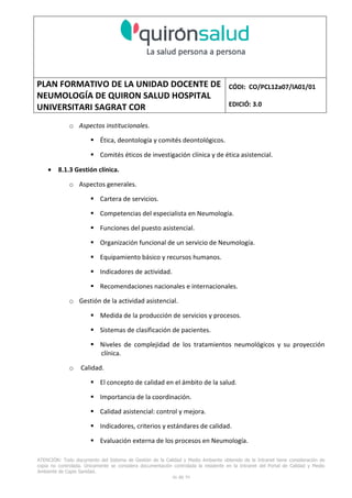 PLAN FORMATIVO DE LA UNIDAD DOCENTE DE
NEUMOLOGÍA DE QUIRON SALUD HOSPITAL
UNIVERSITARI SAGRAT COR
CÓDI: CO/PCL12a07/IA01/01
EDICIÓ: 3.0
ATENCIÓN: Todo documento del Sistema de Gestión de la Calidad y Medio Ambiente obtenido de la Intranet tiene consideración de
copia no controlada. Únicamente se considera documentación controlada la residente en la Intranet del Portal de Calidad y Medio
Ambiente de Capio Sanidad.
46 de 59
o Aspectos institucionales.
Ética, deontología y comités deontológicos.
Comités éticos de investigación clínica y de ética asistencial.
• 8.1.3 Gestión clínica.
o Aspectos generales.
Cartera de servicios.
Competencias del especialista en Neumología.
Funciones del puesto asistencial.
Organización funcional de un servicio de Neumología.
Equipamiento básico y recursos humanos.
Indicadores de actividad.
Recomendaciones nacionales e internacionales.
o Gestión de la actividad asistencial.
Medida de la producción de servicios y procesos.
Sistemas de clasificación de pacientes.
Niveles de complejidad de los tratamientos neumológicos y su proyección
clínica.
o Calidad.
El concepto de calidad en el ámbito de la salud.
Importancia de la coordinación.
Calidad asistencial: control y mejora.
Indicadores, criterios y estándares de calidad.
Evaluación externa de los procesos en Neumología.
 
