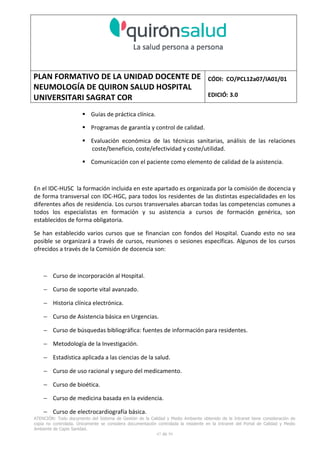 PLAN FORMATIVO DE LA UNIDAD DOCENTE DE
NEUMOLOGÍA DE QUIRON SALUD HOSPITAL
UNIVERSITARI SAGRAT COR
CÓDI: CO/PCL12a07/IA01/01
EDICIÓ: 3.0
ATENCIÓN: Todo documento del Sistema de Gestión de la Calidad y Medio Ambiente obtenido de la Intranet tiene consideración de
copia no controlada. Únicamente se considera documentación controlada la residente en la Intranet del Portal de Calidad y Medio
Ambiente de Capio Sanidad.
47 de 59
Guías de práctica clínica.
Programas de garantía y control de calidad.
Evaluación económica de las técnicas sanitarias, análisis de las relaciones
coste/beneficio, coste/efectividad y coste/utilidad.
Comunicación con el paciente como elemento de calidad de la asistencia.
En el IDC-HUSC la formación incluida en este apartado es organizada por la comisión de docencia y
de forma transversal con IDC-HGC, para todos los residentes de las distintas especialidades en los
diferentes años de residencia. Los cursos transversales abarcan todas las competencias comunes a
todos los especialistas en formación y su asistencia a cursos de formación genérica, son
establecidos de forma obligatoria.
Se han establecido varios cursos que se financian con fondos del Hospital. Cuando esto no sea
posible se organizará a través de cursos, reuniones o sesiones específicas. Algunos de los cursos
ofrecidos a través de la Comisión de docencia son:
− Curso de incorporación al Hospital.
− Curso de soporte vital avanzado.
− Historia clínica electrónica.
− Curso de Asistencia básica en Urgencias.
− Curso de búsquedas bibliográfica: fuentes de información para residentes.
− Metodología de la Investigación.
− Estadística aplicada a las ciencias de la salud.
− Curso de uso racional y seguro del medicamento.
− Curso de bioética.
− Curso de medicina basada en la evidencia.
− Curso de electrocardiografía básica.
 