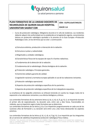 PLAN FORMATIVO DE LA UNIDAD DOCENTE DE
NEUMOLOGÍA DE QUIRON SALUD HOSPITAL
UNIVERSITARI SAGRAT COR
CÓDI: CO/PCL12a07/IA01/01
EDICIÓ: 3.0
ATENCIÓN: Todo documento del Sistema de Gestión de la Calidad y Medio Ambiente obtenido de la Intranet tiene consideración de
copia no controlada. Únicamente se considera documentación controlada la residente en la Intranet del Portal de Calidad y Medio
Ambiente de Capio Sanidad.
48 de 59
− Curso de protección radiológica. Obligatorio durante el 1r año de residencia. Los residentes
deberán adquirir de conformidad con lo establecido en la legislación vigente, conocimientos
básicos en protección radiológica ajustados a lo previsto en la Guía Europea «Protección
Radiológica 116», en los términos que se citan a continuación:
a) Estructura atómica, producción e interacción de la radiación.
b) Estructura nuclear y radiactividad.
c) Magnitudes y unidades radiológicas.
d) Características físicas de los equipos de rayos X o fuentes radiactivas.
e) Fundamentos de la detección de la radiación.
f) Fundamentos de la radiobiología. Efectos biológicos de la radiación.
g) Protección radiológica. Principios generales.
h) Control de calidad y garantía de calidad.
i) Legislación nacional y normativa europea aplicable al uso de las radiaciones ionizantes.
j) Protección radiológica operacional.
k) Aspectos de protección radiológica específicos de los pacientes.
l) Aspectos de protección radiológica específicos de los trabajadores expuestos.
La enseñanza de los epígrafes anteriores se enfocará teniendo en cuenta los riesgos reales de la
exposición a las radiaciones ionizantes y sus efectos biológicos y clínicos.
Los contenidos formativos de las anteriores letras a), b), c), d), e), f), g), h), i), se impartirán durante
el primer año de especialización. Su duración será, entre seis y diez horas, fraccionables en
módulos, que se impartirán según el plan formativo que se determine.
Los contenidos formativos de las letras j), k) y l) se impartirán progresivamente en cada uno de los
sucesivos años de formación y su duración será entre una y dos horas destacando los aspectos
prácticos.
Los contenidos formativos de las letras a), b), c), d), e), f) g), h), i) se impartirán por los integrantes
de un servicio de radiofísica hospitalaria/ protección radiológica/ física médica.
 