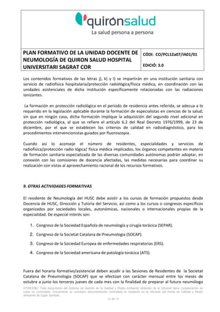 PLAN FORMATIVO DE LA UNIDAD DOCENTE DE
NEUMOLOGÍA DE QUIRON SALUD HOSPITAL
UNIVERSITARI SAGRAT COR
CÓDI: CO/PCL12a07/IA01/01
EDICIÓ: 3.0
ATENCIÓN: Todo documento del Sistema de Gestión de la Calidad y Medio Ambiente obtenido de la Intranet tiene consideración de
copia no controlada. Únicamente se considera documentación controlada la residente en la Intranet del Portal de Calidad y Medio
Ambiente de Capio Sanidad.
49 de 59
Los contenidos formativos de las letras j), k) y l) se impartirán en una institución sanitaria con
servicio de radiofísica hospitalaria/protección radiológica/física médica, en coordinación con las
unidades asistenciales de dicha institución específicamente relacionadas con las radiaciones
ionizantes.
La formación en protección radiológica en el periodo de residencia antes referida, se adecua a lo
requerido en la legislación aplicable durante la formación de especialistas en ciencias de la salud,
sin que en ningún caso, dicha formación implique la adquisición del segundo nivel adicional en
protección radiológica, al que se refiere el artículo 6.2 del Real Decreto 1976/1999, de 23 de
diciembre, por el que se establecen los criterios de calidad en radiodiagnóstico, para los
procedimientos intervencionistas guiados por fluoroscopia.
Cuando así lo aconseje el número de residentes, especialidades y servicios de
radiofísica/protección radio lógica/ física médica implicados, los órganos competentes en materia
de formación sanitaria especializada de las diversas comunidades autónomas podrán adoptar, en
conexión con las comisiones de docencia afectadas, las medidas necesarias para coordinar su
realización con vistas al aprovechamiento racional de los recursos formativos.
9. OTRAS ACTIVIDADES FORMATIVAS
El residente de Neumología del HUSC debe asistir a los cursos de formación propuestos desde
Docencia de HUSC, Dirección y Tutoría del Servicio, así como a los cursos o congresos específicos
organizados por sociedades locales, autonómicas, nacionales o internacionales propias de la
especialidad. De especial interés son:
1. Congreso de la Sociedad Española de neumología y cirugía torácica (SEPAR).
2. Congreso de la Societat Catalana de Pneumologia (SOCAP).
3. Congreso de la Sociedad Europea de enfermedades respiratorias (ERS).
4. Congreso de la Sociedad americana de patología torácica (ATS).
Fuera del horario formativo/asistencial deben acudir a las Sesiones de Residentes de la Societat
Catalana de Pneumologia (SOCAP) que se efectúan con carácter mensual entre los meses de
octubre a junio los terceros jueves de cada mes con la finalidad de preparar al futuro neumólogo
 