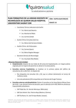 PLAN FORMATIVO DE LA UNIDAD DOCENTE DE
NEUMOLOGÍA DE QUIRON SALUD HOSPITAL
UNIVERSITARI SAGRAT COR
CÓDI: CO/PCL12a07/IA01/01
EDICIÓ: 3.0
ATENCIÓN: Todo documento del Sistema de Gestión de la Calidad y Medio Ambiente obtenido de la Intranet tiene consideración de
copia no controlada. Únicamente se considera documentación controlada la residente en la Intranet del Portal de Calidad y Medio
Ambiente de Capio Sanidad.
2 de 59
- Manual de Calidad idcsalud. Conjunto de documentos del Sistema de Calidad.
http://qualitat/proestrategics/gdpladecali/Doc%20Grup/Forms/AllItems.aspx
3.- REALITZACIÓ
UNIDAD DOCENTE DE NEUMOLOGÍA DEL HUSC
El Servicio de Neumología actual del HUSC nace de la fusión de varias unidades y servicios de varios
Hospitales y Clínicas de Barcelona.
El Hospital del Sagrat Cor inició su andadura en 1969 creándose en la década de los 70 una Unidad
de Neumología dependiente del Servicio de M. Interna. Dicha Unidad se fusionó con el prestigioso
Instituto de Neumología de Nuestra Señora de la Merced (1945-1979) -cuna de pioneros en la
Neumología española - en noviembre de 1980 bajo la batuta del Dr. Gerardo Manresa y su equipo.
En 1993 se fusionó con el Servicio de Neumología del Hospital Central de la Alianza. Desde 1996
hasta la actualidad ha desarrollado su actividad en el Hospital Universitari del Sagrat Cor (HUSC)
solicitando la acreditación para la formación en Neumología en 1995 que alcanzó en diciembre de
1996.
En la actualidad la actividad del Servicio integra y contiene casi toda la Cartera de Servicios
Neumológicos necesarios para la rotación del residente. El hospital cuenta con unidades de
Medicina Interna y sus especialidades, así como los servicios de Cardiología, Oncología, Cuidados
Intensivos (12 camas, renovado totalmente en 2010), Radiodiagnóstico y Cirugía Torácica, donde el
residente podrá realizar las rotaciones obligatorias contempladas en el programa de formación de
la especialidad fuera de la unidad de Neumología. Mantenemos un estrecho contacto con el
Servicio de Neumología del Hospital Clínic i Provincial de Barcelona (HCP) desde el año 2002 que
permite que nuestros residentes efectúen una estancia de 3 meses en la Unidad de Vigilancia
Intensiva Respiratoria (UVIR) y por su Unidad de funcionalismo respiratorio y hemodinámica
pulmonar (1 mes) para profundizar sus conocimientos y habilidades en dichas áreas.
Así mismo nuestros residentes disponen de la posibilidad de efectuar rotaciones externas en la
Unidad de Oncología neumológica del Hospital Duran y Reynalds, el Servicio de Infecciosas del
Hospital de Bellvitge o el del Hospital Clínic i Provincial así como en la subunidad de enfermedades
intersticiales de Hospital de Bellvitge. De igual forma estamos en conversaciones para poder
efectuar una estancia en la Unidad de VMNI del Hospital Parc Taulí, de reciente inauguración, que
dispone de los últimos avances técnicos en esta disciplina. Todas ellas, y alguna futura, para cubrir
de manera más profunda la orientación profesional que vaya adquiriendo el residente.
 