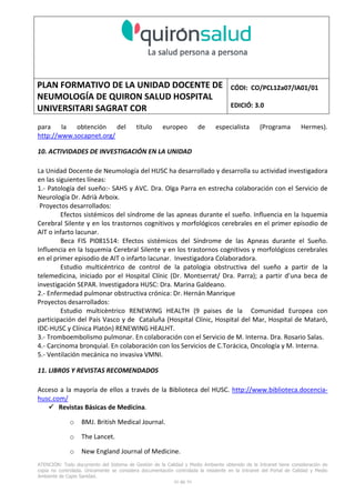 PLAN FORMATIVO DE LA UNIDAD DOCENTE DE
NEUMOLOGÍA DE QUIRON SALUD HOSPITAL
UNIVERSITARI SAGRAT COR
CÓDI: CO/PCL12a07/IA01/01
EDICIÓ: 3.0
ATENCIÓN: Todo documento del Sistema de Gestión de la Calidad y Medio Ambiente obtenido de la Intranet tiene consideración de
copia no controlada. Únicamente se considera documentación controlada la residente en la Intranet del Portal de Calidad y Medio
Ambiente de Capio Sanidad.
50 de 59
para la obtención del título europeo de especialista (Programa Hermes).
http://www.socapnet.org/
10. ACTIVIDADES DE INVESTIGACIÓN EN LA UNIDAD
La Unidad Docente de Neumología del HUSC ha desarrollado y desarrolla su actividad investigadora
en las siguientes líneas:
1.- Patología del sueño:- SAHS y AVC. Dra. Olga Parra en estrecha colaboración con el Servicio de
Neurología Dr. Adrià Arboix.
Proyectos desarrollados:
Efectos sistémicos del síndrome de las apneas durante el sueño. Influencia en la Isquemia
Cerebral Silente y en los trastornos cognitivos y morfológicos cerebrales en el primer episodio de
AIT o infarto lacunar.
Beca FIS PI081514: Efectos sistémicos del Síndrome de las Apneas durante el Sueño.
Influencia en la Isquemia Cerebral Silente y en los trastornos cognitivos y morfológicos cerebrales
en el primer episodio de AIT o infarto lacunar. Investigadora Colaboradora.
Estudio multicéntrico de control de la patologia obstructiva del sueño a partir de la
telemedicina, iniciado por el Hospital Clínic (Dr. Montserrat/ Dra. Parra); a partir d’una beca de
investigación SEPAR. Investigadora HUSC: Dra. Marina Galdeano.
2.- Enfermedad pulmonar obstructiva crónica: Dr. Hernán Manrique
Proyectos desarrollados:
Estudio multicèntrico RENEWING HEALTH (9 paises de la Comunidad Europea con
participación del País Vasco y de Cataluña (Hospital Clínic, Hospital del Mar, Hospital de Mataró,
IDC-HUSC y Clínica Platón) RENEWING HEALHT.
3.- Tromboembolismo pulmonar. En colaboración con el Servicio de M. Interna. Dra. Rosario Salas.
4.- Carcinoma bronquial. En colaboración con los Servicios de C.Torácica, Oncología y M. Interna.
5.- Ventilación mecánica no invasiva VMNI.
11. LIBROS Y REVISTAS RECOMENDADOS
Acceso a la mayoría de ellos a través de la Biblioteca del HUSC. http://www.biblioteca.docencia-
husc.com/
Revistas Básicas de Medicina.
o BMJ. British Medical Journal.
o The Lancet.
o New England Journal of Medicine.
 